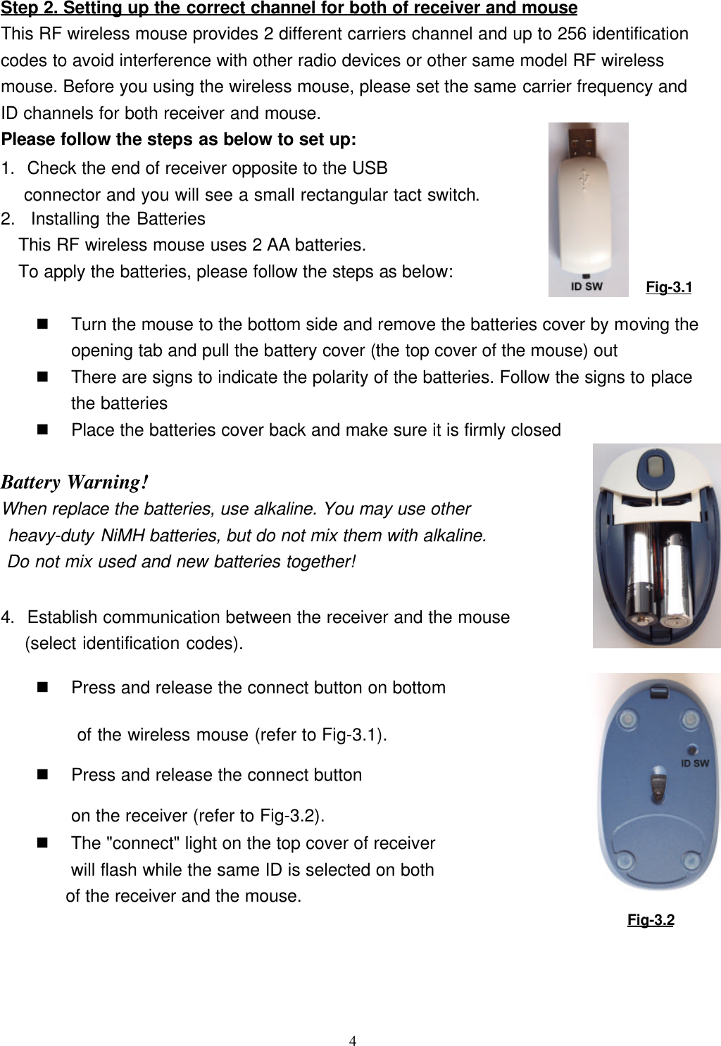 4Step 2. Setting up the correct channel for both of receiver and mouseThis RF wireless mouse provides 2 different carriers channel and up to 256 identificationcodes to avoid interference with other radio devices or other same model RF wirelessmouse. Before you using the wireless mouse, please set the same carrier frequency andID channels for both receiver and mouse.Please follow the steps as below to set up:1. Check the end of receiver opposite to the USB connector and you will see a small rectangular tact switch.2.   Installing the BatteriesThis RF wireless mouse uses 2 AA batteries.To apply the batteries, please follow the steps as below:                                                  n Turn the mouse to the bottom side and remove the batteries cover by moving theopening tab and pull the battery cover (the top cover of the mouse) outn There are signs to indicate the polarity of the batteries. Follow the signs to placethe batteriesn Place the batteries cover back and make sure it is firmly closed                      Battery Warning!When replace the batteries, use alkaline. You may use other heavy-duty NiMH batteries, but do not mix them with alkaline. Do not mix used and new batteries together!4. Establish communication between the receiver and the mouse (select identification codes).n Press and release the connect button on bottom of the wireless mouse (refer to Fig-3.1).n Press and release the connect buttonon the receiver (refer to Fig-3.2).n The &quot;connect&quot; light on the top cover of receiverwill flash while the same ID is selected on bothof the receiver and the mouse.Fig-3.2Fig-3.1