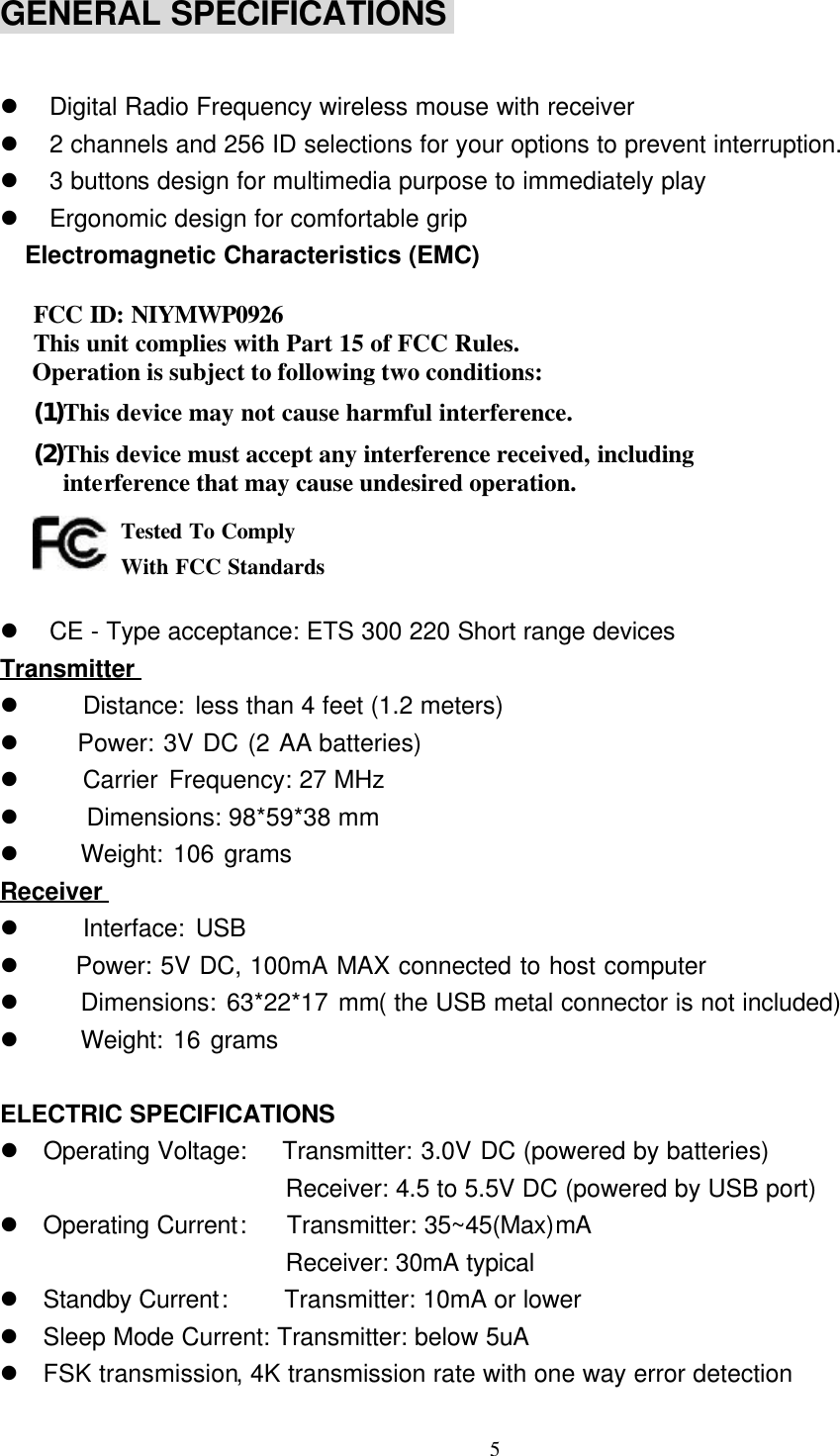 5GENERAL SPECIFICATIONS l Digital Radio Frequency wireless mouse with receiverl 2 channels and 256 ID selections for your options to prevent interruption.l 3 buttons design for multimedia purpose to immediately playl Ergonomic design for comfortable grip  Electromagnetic Characteristics (EMC)  FCC ID: NIYMWP0926 This unit complies with Part 15 of FCC Rules.Operation is subject to following two conditions:(1) This device may not cause harmful interference.(2) This device must accept any interference received, includinginterference that may cause undesired operation.   l CE - Type acceptance: ETS 300 220 Short range devicesTransmitterl    Distance: less than 4 feet (1.2 meters)l    Power: 3V DC (2 AA batteries)l    Carrier Frequency: 27 MHzl    Dimensions: 98*59*38 mml    Weight: 106 gramsReceiverl    Interface: USBl    Power: 5V DC, 100mA MAX connected to host computerl    Dimensions: 63*22*17 mm( the USB metal connector is not included)l    Weight: 16 gramsELECTRIC SPECIFICATIONSl Operating Voltage:   Transmitter: 3.0V DC (powered by batteries)                       Receiver: 4.5 to 5.5V DC (powered by USB port)l Operating Current:    Transmitter: 35~45(Max)mA                       Receiver: 30mA typicall Standby Current:   Transmitter: 10mA or lowerl Sleep Mode Current: Transmitter: below 5uAl FSK transmission, 4K transmission rate with one way error detectionTested To ComplyWith FCC Standards