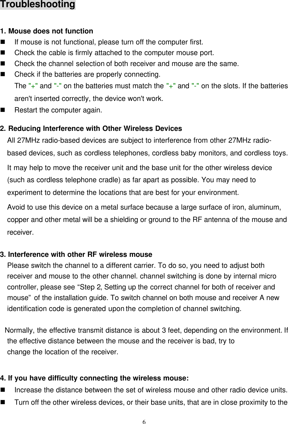 6Troubleshooting1. Mouse does not functionn If mouse is not functional, please turn off the computer first.n Check the cable is firmly attached to the computer mouse port.n Check the channel selection of both receiver and mouse are the same.n Check if the batteries are properly connecting.The &quot;+&quot; and &quot;-&quot; on the batteries must match the &quot;+&quot; and &quot;-&quot; on the slots. If the batteriesaren&apos;t inserted correctly, the device won&apos;t work.n Restart the computer again.2. Reducing Interference with Other Wireless DevicesAll 27MHz radio-based devices are subject to interference from other 27MHz radio-based devices, such as cordless telephones, cordless baby monitors, and cordless toys.It may help to move the receiver unit and the base unit for the other wireless device(such as cordless telephone cradle) as far apart as possible. You may need toexperiment to determine the locations that are best for your environment.Avoid to use this device on a metal surface because a large surface of iron, aluminum,copper and other metal will be a shielding or ground to the RF antenna of the mouse andreceiver.3. Interference with other RF wireless mouse  Please switch the channel to a different carrier. To do so, you need to adjust both  receiver and mouse to the other channel. channel switching is done by internal microcontroller, please see “Step 2, Setting up the correct channel for both of receiver andmouse” of the installation guide. To switch channel on both mouse and receiver A newidentification code is generated upon the completion of channel switching.    Normally, the effective transmit distance is about 3 feet, depending on the environment. Ifthe effective distance between the mouse and the receiver is bad, try to  change the location of the receiver.4. If you have difficulty connecting the wireless mouse:n Increase the distance between the set of wireless mouse and other radio device units.n Turn off the other wireless devices, or their base units, that are in close proximity to the