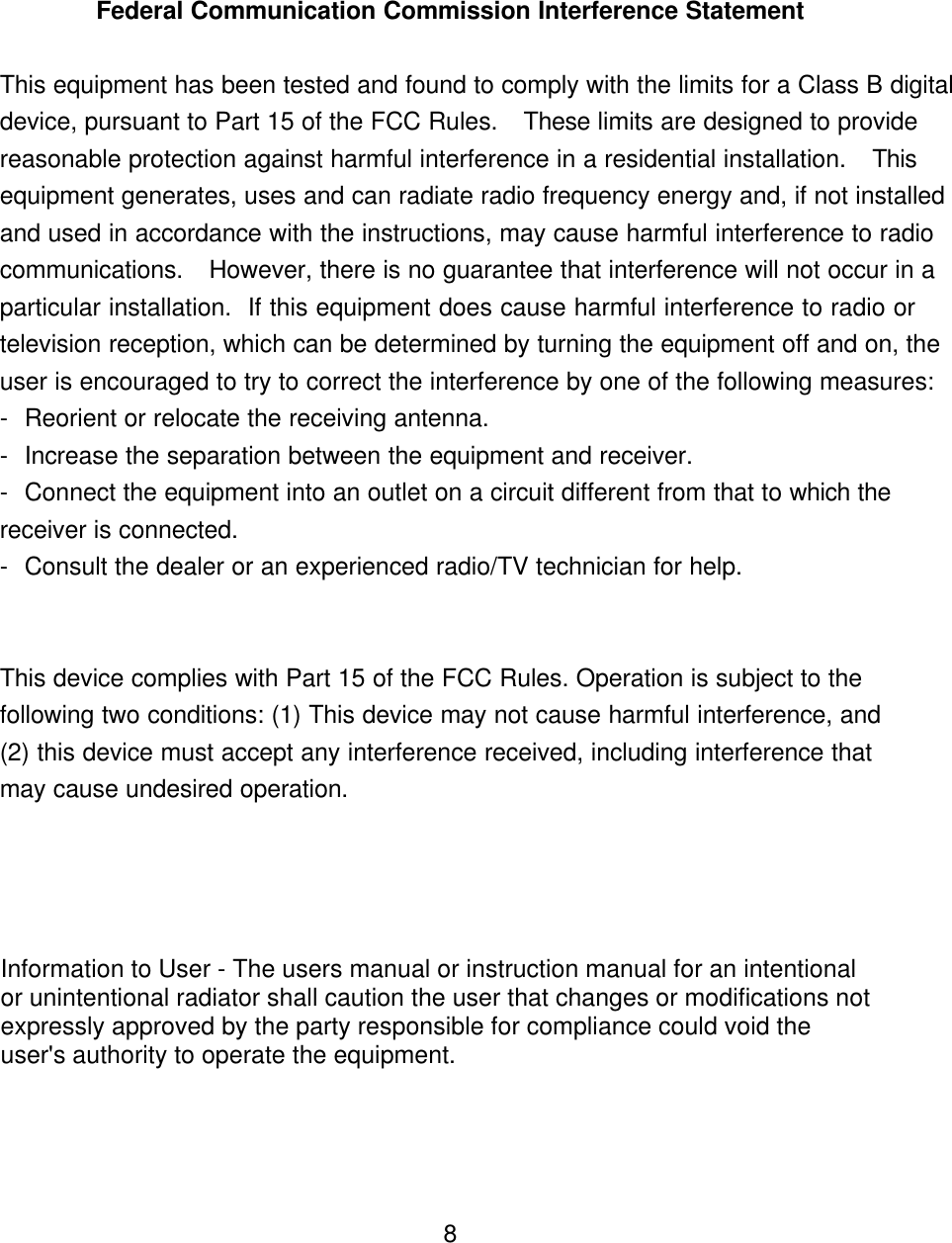 Federal Communication Commission Interference StatementThis equipment has been tested and found to comply with the limits for a Class B digitaldevice, pursuant to Part 15 of the FCC Rules.  These limits are designed to providereasonable protection against harmful interference in a residential installation.  Thisequipment generates, uses and can radiate radio frequency energy and, if not installedand used in accordance with the instructions, may cause harmful interference to radiocommunications.  However, there is no guarantee that interference will not occur in aparticular installation.  If this equipment does cause harmful interference to radio ortelevision reception, which can be determined by turning the equipment off and on, theuser is encouraged to try to correct the interference by one of the following measures:-Reorient or relocate the receiving antenna.-Increase the separation between the equipment and receiver.-Connect the equipment into an outlet on a circuit different from that to which thereceiver is connected.-Consult the dealer or an experienced radio/TV technician for help.This device complies with Part 15 of the FCC Rules. Operation is subject to thefollowing two conditions: (1) This device may not cause harmful interference, and(2) this device must accept any interference received, including interference thatmay cause undesired operation.8Information to User - The users manual or instruction manual for an intentionalor unintentional radiator shall caution the user that changes or modifications notexpressly approved by the party responsible for compliance could void theuser&apos;s authority to operate the equipment.