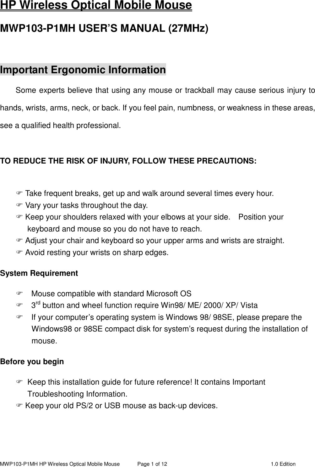 MWP103-P1MH HP Wireless Optical Mobile Mouse  Page 1 of 12  1.0 Edition  HP Wireless Optical Mobile Mouse MWP103-P1MH USER’S MANUAL (27MHz)  Important Ergonomic Information Some experts believe that using any mouse or trackball may cause serious injury to hands, wrists, arms, neck, or back. If you feel pain, numbness, or weakness in these areas, see a qualified health professional.  TO REDUCE THE RISK OF INJURY, FOLLOW THESE PRECAUTIONS:   Take frequent breaks, get up and walk around several times every hour.  Vary your tasks throughout the day.  Keep your shoulders relaxed with your elbows at your side.    Position your keyboard and mouse so you do not have to reach.  Adjust your chair and keyboard so your upper arms and wrists are straight.  Avoid resting your wrists on sharp edges. System Requirement   Mouse compatible with standard Microsoft OS   3rd button and wheel function require Win98/ ME/ 2000/ XP/ Vista   If your computer’s operating system is Windows 98/ 98SE, please prepare the Windows98 or 98SE compact disk for system’s request during the installation of mouse. Before you begin   Keep this installation guide for future reference! It contains Important Troubleshooting Information.  Keep your old PS/2 or USB mouse as back-up devices.   