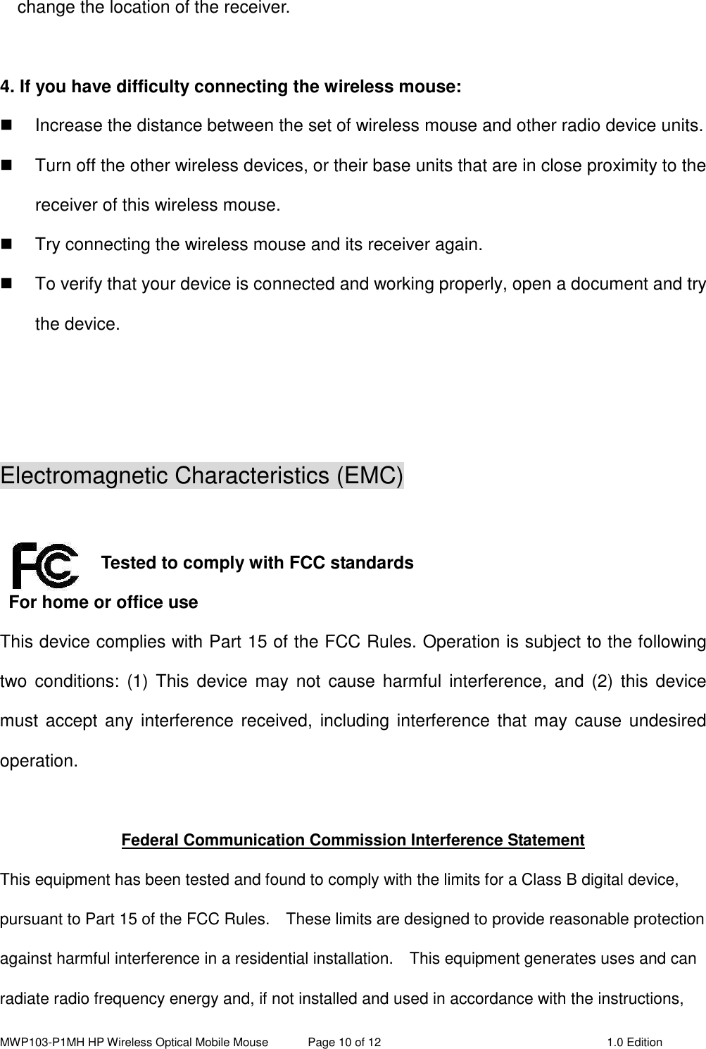 MWP103-P1MH HP Wireless Optical Mobile Mouse  Page 10 of 12  1.0 Edition  change the location of the receiver.    4. If you have difficulty connecting the wireless mouse:   Increase the distance between the set of wireless mouse and other radio device units.   Turn off the other wireless devices, or their base units that are in close proximity to the receiver of this wireless mouse.   Try connecting the wireless mouse and its receiver again.   To verify that your device is connected and working properly, open a document and try the device.    Electromagnetic Characteristics (EMC)   Tested to comply with FCC standards For home or office use This device complies with Part 15 of the FCC Rules. Operation is subject to the following two  conditions: (1) This  device  may not  cause  harmful  interference,  and  (2) this  device must  accept  any  interference received,  including interference  that may cause undesired operation.  Federal Communication Commission Interference Statement This equipment has been tested and found to comply with the limits for a Class B digital device, pursuant to Part 15 of the FCC Rules.    These limits are designed to provide reasonable protection against harmful interference in a residential installation.    This equipment generates uses and can radiate radio frequency energy and, if not installed and used in accordance with the instructions, 