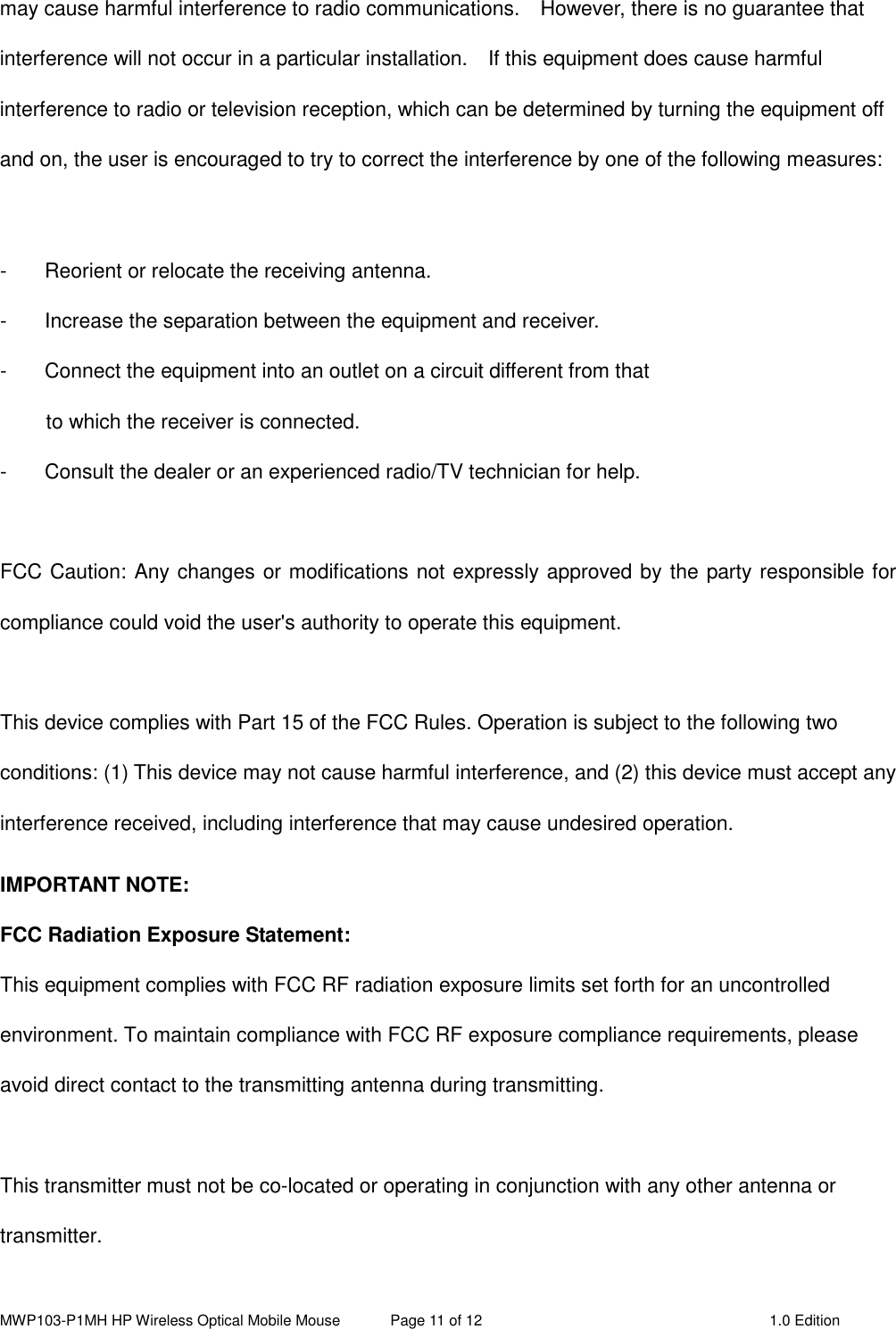 MWP103-P1MH HP Wireless Optical Mobile Mouse  Page 11 of 12  1.0 Edition  may cause harmful interference to radio communications.    However, there is no guarantee that interference will not occur in a particular installation.    If this equipment does cause harmful interference to radio or television reception, which can be determined by turning the equipment off and on, the user is encouraged to try to correct the interference by one of the following measures:  -  Reorient or relocate the receiving antenna. -  Increase the separation between the equipment and receiver. -  Connect the equipment into an outlet on a circuit different from that to which the receiver is connected. -  Consult the dealer or an experienced radio/TV technician for help.  FCC Caution: Any changes or modifications not expressly approved by the party responsible for compliance could void the user&apos;s authority to operate this equipment.  This device complies with Part 15 of the FCC Rules. Operation is subject to the following two conditions: (1) This device may not cause harmful interference, and (2) this device must accept any interference received, including interference that may cause undesired operation. IMPORTANT NOTE: FCC Radiation Exposure Statement: This equipment complies with FCC RF radiation exposure limits set forth for an uncontrolled environment. To maintain compliance with FCC RF exposure compliance requirements, please avoid direct contact to the transmitting antenna during transmitting.  This transmitter must not be co-located or operating in conjunction with any other antenna or transmitter.  