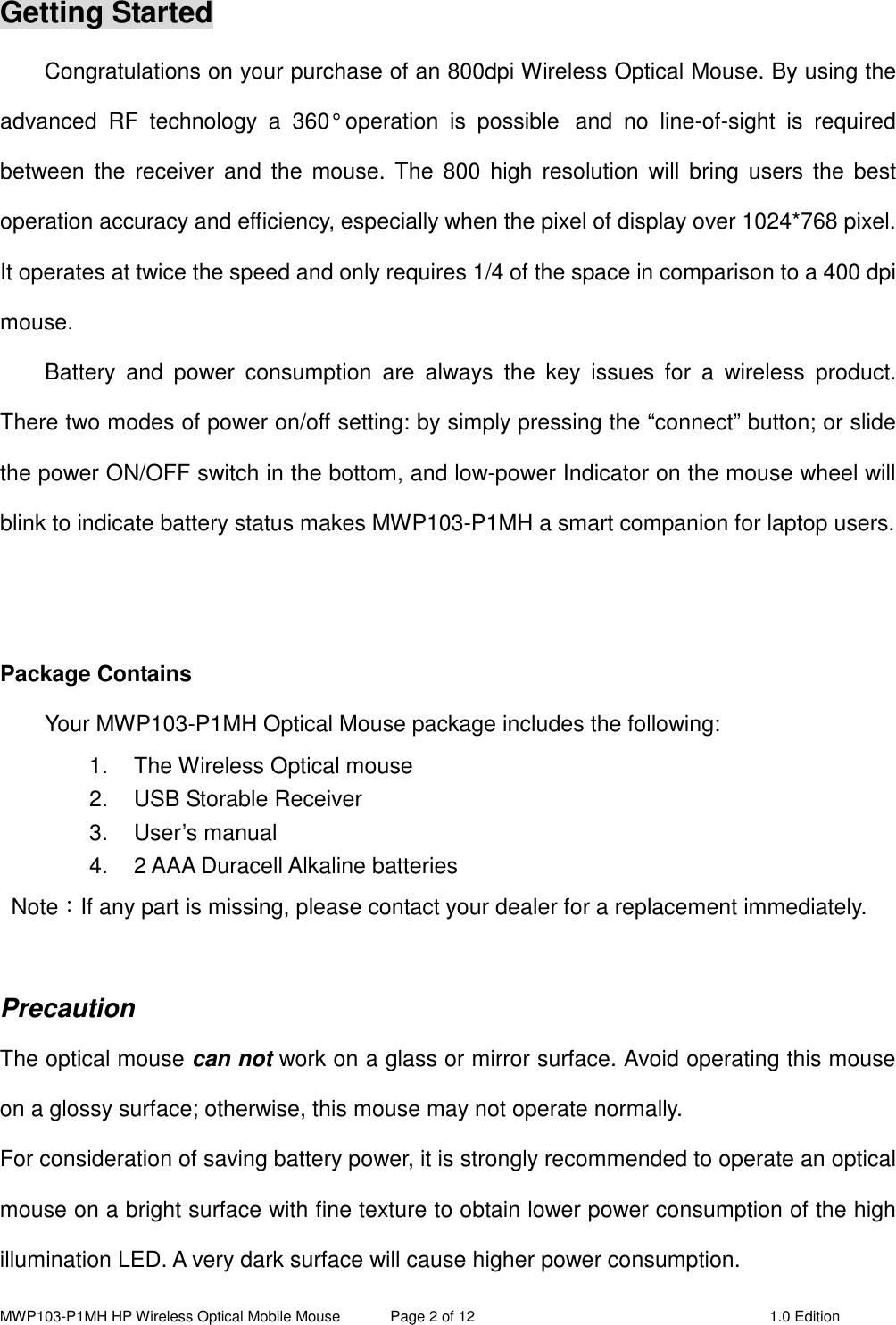 MWP103-P1MH HP Wireless Optical Mobile Mouse  Page 2 of 12  1.0 Edition  Getting Started Congratulations on your purchase of an 800dpi Wireless Optical Mouse. By using the advanced  RF  technology  a  360°  operation  is  possible   and  no  line-of-sight  is  required between  the  receiver  and  the mouse.  The 800  high  resolution  will bring  users the  best operation accuracy and efficiency, especially when the pixel of display over 1024*768 pixel. It operates at twice the speed and only requires 1/4 of the space in comparison to a 400 dpi mouse.   Battery  and  power  consumption  are  always  the  key  issues  for  a  wireless  product. There two modes of power on/off setting: by simply pressing the “connect” button; or slide the power ON/OFF switch in the bottom, and low-power Indicator on the mouse wheel will blink to indicate battery status makes MWP103-P1MH a smart companion for laptop users.   Package Contains Your MWP103-P1MH Optical Mouse package includes the following: 1.  The Wireless Optical mouse 2.  USB Storable Receiver 3.  User’s manual 4.  2 AAA Duracell Alkaline batteries   Note：If any part is missing, please contact your dealer for a replacement immediately.  Precaution The optical mouse can not work on a glass or mirror surface. Avoid operating this mouse on a glossy surface; otherwise, this mouse may not operate normally.   For consideration of saving battery power, it is strongly recommended to operate an optical mouse on a bright surface with fine texture to obtain lower power consumption of the high illumination LED. A very dark surface will cause higher power consumption. 