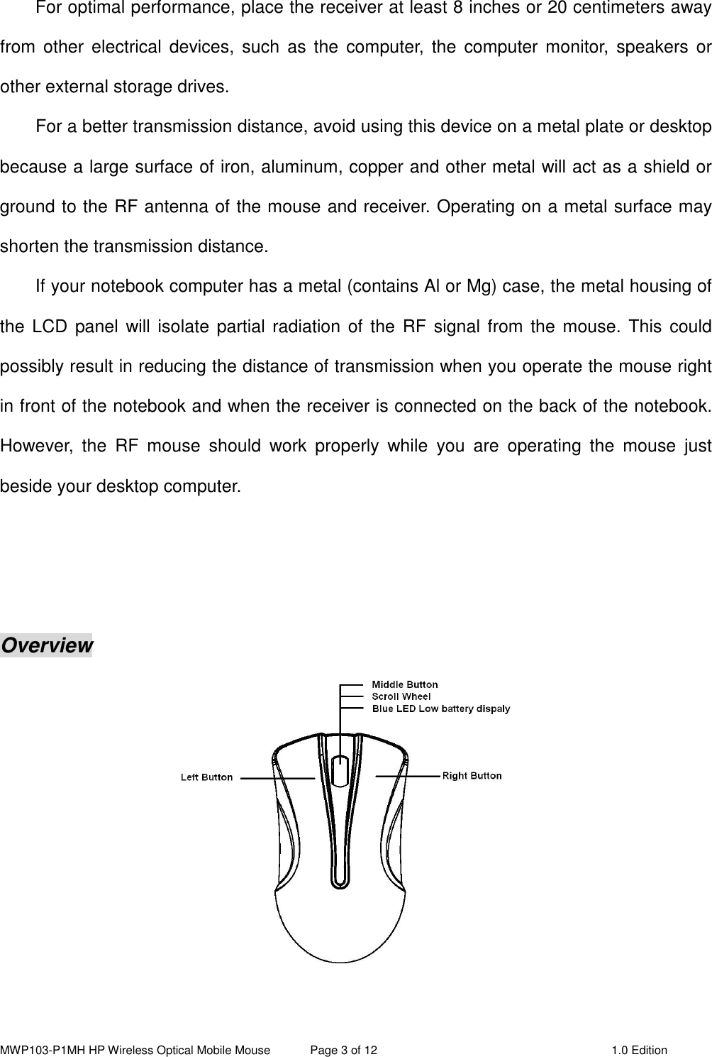 MWP103-P1MH HP Wireless Optical Mobile Mouse  Page 3 of 12  1.0 Edition  For optimal performance, place the receiver at least 8 inches or 20 centimeters away from  other  electrical  devices,  such  as  the  computer,  the  computer  monitor,  speakers  or other external storage drives. For a better transmission distance, avoid using this device on a metal plate or desktop because a large surface of iron, aluminum, copper and other metal will act as a shield or ground to the RF antenna of the mouse and receiver. Operating on a metal surface may shorten the transmission distance. If your notebook computer has a metal (contains Al or Mg) case, the metal housing of the LCD  panel will isolate partial radiation of the RF signal from the mouse. This could possibly result in reducing the distance of transmission when you operate the mouse right in front of the notebook and when the receiver is connected on the back of the notebook. However,  the  RF  mouse  should  work  properly  while  you  are  operating  the  mouse  just beside your desktop computer.    Overview   