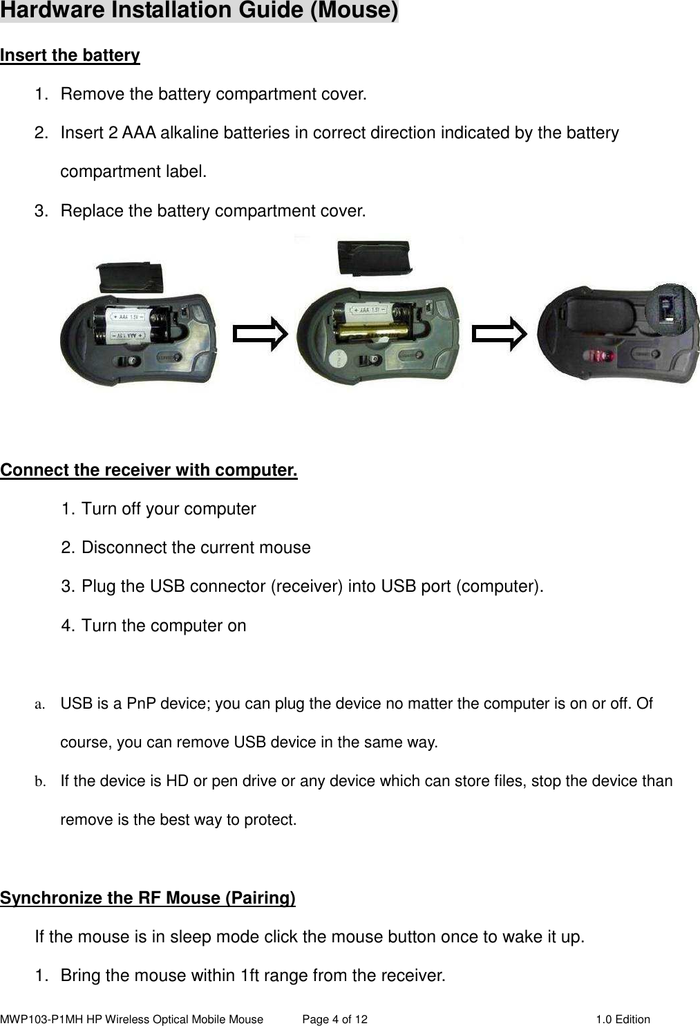 MWP103-P1MH HP Wireless Optical Mobile Mouse  Page 4 of 12  1.0 Edition  Hardware Installation Guide (Mouse) Insert the battery 1.  Remove the battery compartment cover.         2.  Insert 2 AAA alkaline batteries in correct direction indicated by the battery compartment label. 3.  Replace the battery compartment cover.   Connect the receiver with computer. 1. Turn off your computer 2. Disconnect the current mouse 3. Plug the USB connector (receiver) into USB port (computer). 4. Turn the computer on    a.  USB is a PnP device; you can plug the device no matter the computer is on or off. Of course, you can remove USB device in the same way.   b.  If the device is HD or pen drive or any device which can store files, stop the device than remove is the best way to protect.  Synchronize the RF Mouse (Pairing) If the mouse is in sleep mode click the mouse button once to wake it up. 1.  Bring the mouse within 1ft range from the receiver. 