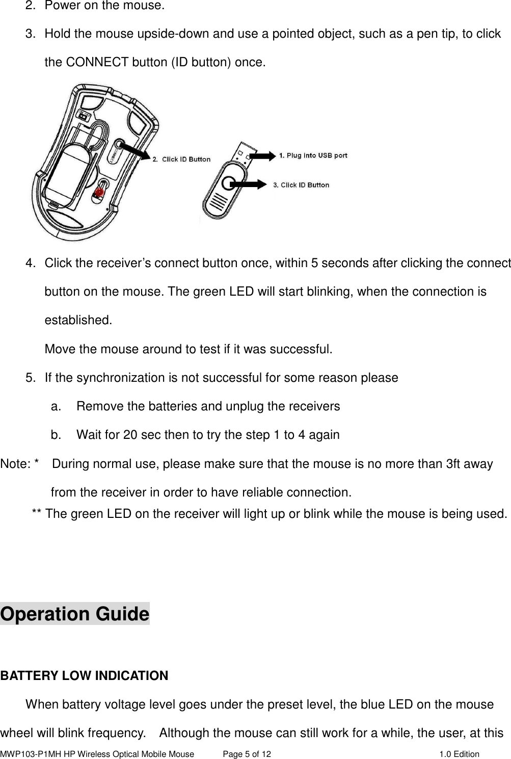 MWP103-P1MH HP Wireless Optical Mobile Mouse  Page 5 of 12  1.0 Edition  2.  Power on the mouse. 3.  Hold the mouse upside-down and use a pointed object, such as a pen tip, to click the CONNECT button (ID button) once.  4.  Click the receiver’s connect button once, within 5 seconds after clicking the connect button on the mouse. The green LED will start blinking, when the connection is established. Move the mouse around to test if it was successful. 5.  If the synchronization is not successful for some reason please   a.  Remove the batteries and unplug the receivers   b.  Wait for 20 sec then to try the step 1 to 4 again Note: *    During normal use, please make sure that the mouse is no more than 3ft away from the receiver in order to have reliable connection. ** The green LED on the receiver will light up or blink while the mouse is being used.    Operation Guide  BATTERY LOW INDICATION   When battery voltage level goes under the preset level, the blue LED on the mouse wheel will blink frequency.    Although the mouse can still work for a while, the user, at this 