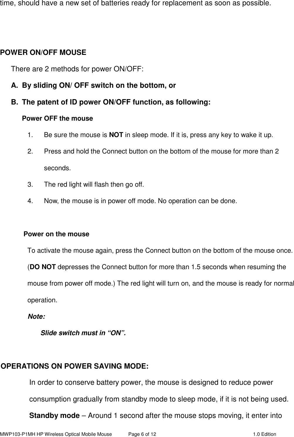 MWP103-P1MH HP Wireless Optical Mobile Mouse  Page 6 of 12  1.0 Edition  time, should have a new set of batteries ready for replacement as soon as possible.   POWER ON/OFF MOUSE There are 2 methods for power ON/OFF: A.  By sliding ON/ OFF switch on the bottom, or   B.  The patent of ID power ON/OFF function, as following: Power OFF the mouse   1.  Be sure the mouse is NOT in sleep mode. If it is, press any key to wake it up. 2.  Press and hold the Connect button on the bottom of the mouse for more than 2 seconds. 3.  The red light will flash then go off.   4.  Now, the mouse is in power off mode. No operation can be done.  Power on the mouse To activate the mouse again, press the Connect button on the bottom of the mouse once. (DO NOT depresses the Connect button for more than 1.5 seconds when resuming the mouse from power off mode.) The red light will turn on, and the mouse is ready for normal operation. Note:   Slide switch must in “ON”.  OPERATIONS ON POWER SAVING MODE: In order to conserve battery power, the mouse is designed to reduce power consumption gradually from standby mode to sleep mode, if it is not being used. Standby mode – Around 1 second after the mouse stops moving, it enter into 