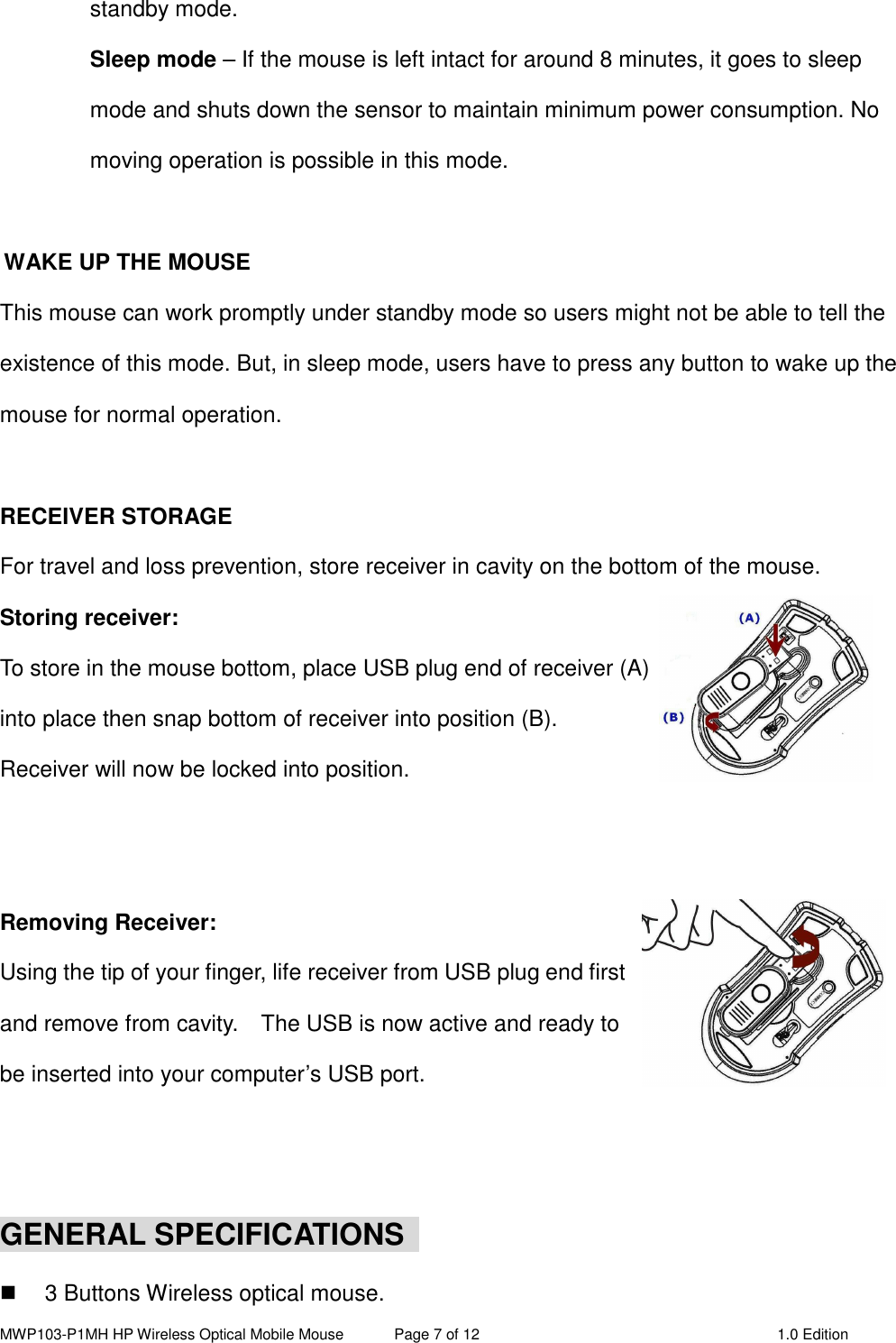 MWP103-P1MH HP Wireless Optical Mobile Mouse  Page 7 of 12  1.0 Edition  standby mode. Sleep mode – If the mouse is left intact for around 8 minutes, it goes to sleep mode and shuts down the sensor to maintain minimum power consumption. No moving operation is possible in this mode.  WAKE UP THE MOUSE This mouse can work promptly under standby mode so users might not be able to tell the existence of this mode. But, in sleep mode, users have to press any button to wake up the mouse for normal operation.  RECEIVER STORAGE For travel and loss prevention, store receiver in cavity on the bottom of the mouse. Storing receiver: To store in the mouse bottom, place USB plug end of receiver (A) into place then snap bottom of receiver into position (B).   Receiver will now be locked into position.   Removing Receiver: Using the tip of your finger, life receiver from USB plug end first and remove from cavity.    The USB is now active and ready to be inserted into your computer’s USB port.   GENERAL SPECIFICATIONS    3 Buttons Wireless optical mouse. 