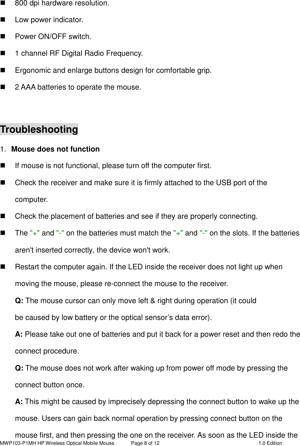 MWP103-P1MH HP Wireless Optical Mobile Mouse  Page 8 of 12  1.0 Edition    800 dpi hardware resolution.   Low power indicator.   Power ON/OFF switch.   1 channel RF Digital Radio Frequency.   Ergonomic and enlarge buttons design for comfortable grip.   2 AAA batteries to operate the mouse.  Troubleshooting 1.  Mouse does not function   If mouse is not functional, please turn off the computer first.     Check the receiver and make sure it is firmly attached to the USB port of the       computer.     Check the placement of batteries and see if they are properly connecting.     The &quot;+&quot; and &quot;-&quot; on the batteries must match the &quot;+&quot; and &quot;-&quot; on the slots. If the batteries aren&apos;t inserted correctly, the device won&apos;t work.   Restart the computer again. If the LED inside the receiver does not light up when moving the mouse, please re-connect the mouse to the receiver. Q: The mouse cursor can only move left &amp; right during operation (it could   be caused by low battery or the optical sensor’s data error).   A: Please take out one of batteries and put it back for a power reset and then redo the connect procedure. Q: The mouse does not work after waking up from power off mode by pressing the connect button once. A: This might be caused by imprecisely depressing the connect button to wake up the mouse. Users can gain back normal operation by pressing connect button on the mouse first, and then pressing the one on the receiver. As soon as the LED inside the 