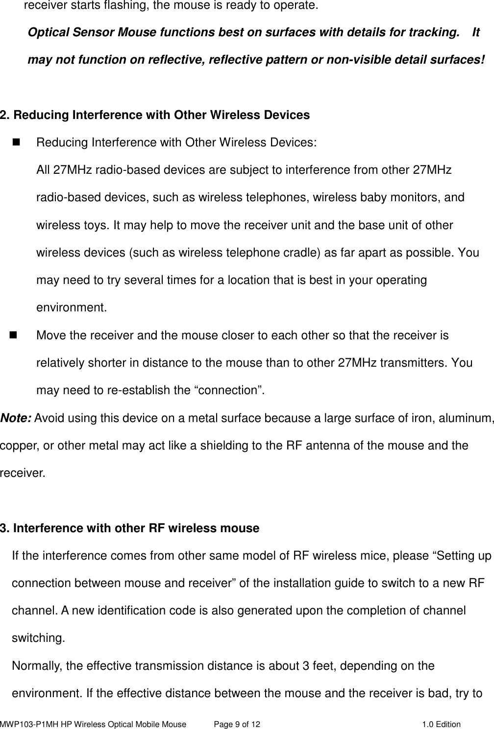 MWP103-P1MH HP Wireless Optical Mobile Mouse  Page 9 of 12  1.0 Edition  receiver starts flashing, the mouse is ready to operate. Optical Sensor Mouse functions best on surfaces with details for tracking.    It may not function on reflective, reflective pattern or non-visible detail surfaces!    2. Reducing Interference with Other Wireless Devices   Reducing Interference with Other Wireless Devices: All 27MHz radio-based devices are subject to interference from other 27MHz radio-based devices, such as wireless telephones, wireless baby monitors, and wireless toys. It may help to move the receiver unit and the base unit of other wireless devices (such as wireless telephone cradle) as far apart as possible. You may need to try several times for a location that is best in your operating environment.   Move the receiver and the mouse closer to each other so that the receiver is relatively shorter in distance to the mouse than to other 27MHz transmitters. You may need to re-establish the “connection”. Note: Avoid using this device on a metal surface because a large surface of iron, aluminum, copper, or other metal may act like a shielding to the RF antenna of the mouse and the receiver.  3. Interference with other RF wireless mouse     If the interference comes from other same model of RF wireless mice, please “Setting up connection between mouse and receiver” of the installation guide to switch to a new RF channel. A new identification code is also generated upon the completion of channel switching.     Normally, the effective transmission distance is about 3 feet, depending on the environment. If the effective distance between the mouse and the receiver is bad, try to 