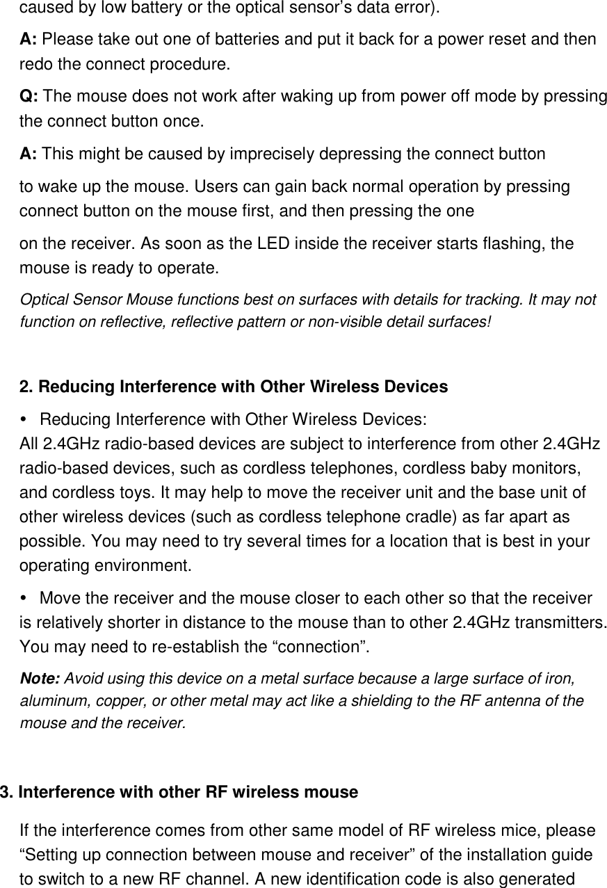 caused by low battery or the optical sensor’s data error).   A: Please take out one of batteries and put it back for a power reset and then redo the connect procedure.   Q: The mouse does not work after waking up from power off mode by pressing the connect button once.   A: This might be caused by imprecisely depressing the connect button to wake up the mouse. Users can gain back normal operation by pressing connect button on the mouse first, and then pressing the one on the receiver. As soon as the LED inside the receiver starts flashing, the mouse is ready to operate.   Optical Sensor Mouse functions best on surfaces with details for tracking. It may not function on reflective, reflective pattern or non-visible detail surfaces!    2. Reducing Interference with Other Wireless Devices     Reducing Interference with Other Wireless Devices:   All 2.4GHz radio-based devices are subject to interference from other 2.4GHz radio-based devices, such as cordless telephones, cordless baby monitors, and cordless toys. It may help to move the receiver unit and the base unit of other wireless devices (such as cordless telephone cradle) as far apart as possible. You may need to try several times for a location that is best in your operating environment.     Move the receiver and the mouse closer to each other so that the receiver is relatively shorter in distance to the mouse than to other 2.4GHz transmitters. You may need to re-establish the “connection”.   Note: Avoid using this device on a metal surface because a large surface of iron, aluminum, copper, or other metal may act like a shielding to the RF antenna of the mouse and the receiver.    3. Interference with other RF wireless mouse   If the interference comes from other same model of RF wireless mice, please “Setting up connection between mouse and receiver” of the installation guide to switch to a new RF channel. A new identification code is also generated 