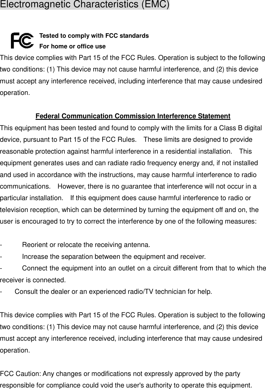 Electromagnetic Characteristics (EMC)  Tested to comply with FCC standards For home or office use This device complies with Part 15 of the FCC Rules. Operation is subject to the following two conditions: (1) This device may not cause harmful interference, and (2) this device must accept any interference received, including interference that may cause undesired operation.  Federal Communication Commission Interference Statement This equipment has been tested and found to comply with the limits for a Class B digital device, pursuant to Part 15 of the FCC Rules.    These limits are designed to provide reasonable protection against harmful interference in a residential installation.    This equipment generates uses and can radiate radio frequency energy and, if not installed and used in accordance with the instructions, may cause harmful interference to radio communications.    However, there is no guarantee that interference will not occur in a particular installation.    If this equipment does cause harmful interference to radio or television reception, which can be determined by turning the equipment off and on, the user is encouraged to try to correct the interference by one of the following measures:  -  Reorient or relocate the receiving antenna. -  Increase the separation between the equipment and receiver. -  Connect the equipment into an outlet on a circuit different from that to which the receiver is connected. -  Consult the dealer or an experienced radio/TV technician for help.  This device complies with Part 15 of the FCC Rules. Operation is subject to the following two conditions: (1) This device may not cause harmful interference, and (2) this device must accept any interference received, including interference that may cause undesired operation.  FCC Caution: Any changes or modifications not expressly approved by the party responsible for compliance could void the user&apos;s authority to operate this equipment. 