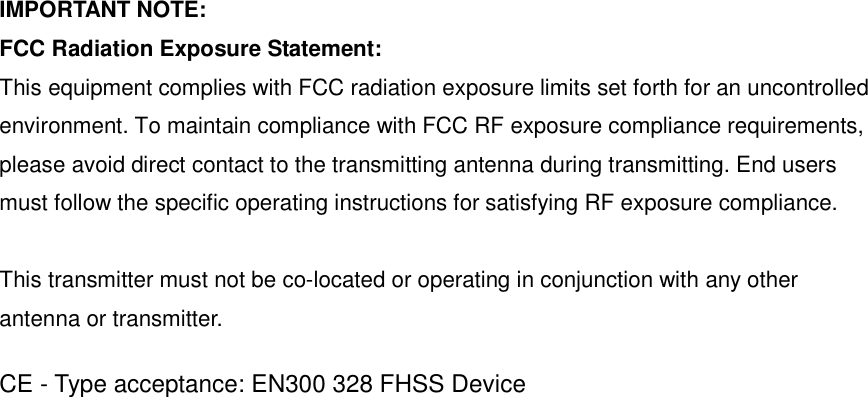   IMPORTANT NOTE: FCC Radiation Exposure Statement: This equipment complies with FCC radiation exposure limits set forth for an uncontrolled environment. To maintain compliance with FCC RF exposure compliance requirements, please avoid direct contact to the transmitting antenna during transmitting. End users must follow the specific operating instructions for satisfying RF exposure compliance.  This transmitter must not be co-located or operating in conjunction with any other antenna or transmitter.  CE - Type acceptance: EN300 328 FHSS Device 