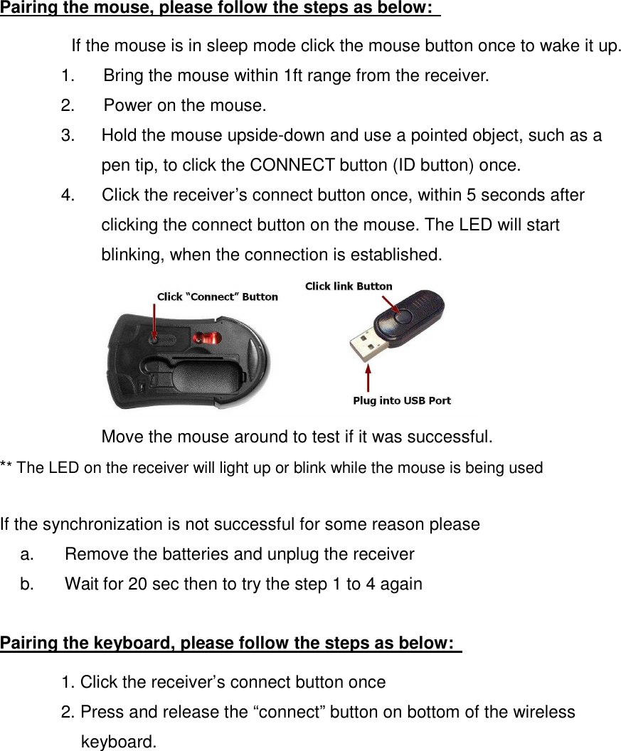  Pairing the mouse, please follow the steps as below:   If the mouse is in sleep mode click the mouse button once to wake it up. 1.  Bring the mouse within 1ft range from the receiver. 2.  Power on the mouse. 3.  Hold the mouse upside-down and use a pointed object, such as a pen tip, to click the CONNECT button (ID button) once. 4.  Click the receiver’s connect button once, within 5 seconds after clicking the connect button on the mouse. The LED will start blinking, when the connection is established.  Move the mouse around to test if it was successful. ** The LED on the receiver will light up or blink while the mouse is being used  If the synchronization is not successful for some reason please   a.  Remove the batteries and unplug the receiver   b.  Wait for 20 sec then to try the step 1 to 4 again  Pairing the keyboard, please follow the steps as below:   1. Click the receiver’s connect button once   2. Press and release the “connect” button on bottom of the wireless keyboard. 