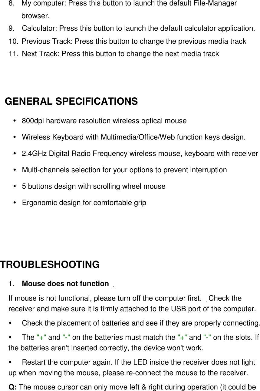8.  My computer: Press this button to launch the default File-Manager browser. 9.  Calculator: Press this button to launch the default calculator application. 10. Previous Track: Press this button to change the previous media track 11. Next Track: Press this button to change the next media track     GENERAL SPECIFICATIONS     800dpi hardware resolution wireless optical mouse   Wireless Keyboard with Multimedia/Office/Web function keys design.   2.4GHz Digital Radio Frequency wireless mouse, keyboard with receiver     Multi-channels selection for your options to prevent interruption     5 buttons design with scrolling wheel mouse   Ergonomic design for comfortable grip     TROUBLESHOOTING   1.    Mouse does not function  If mouse is not functional, please turn off the computer first. Check the receiver and make sure it is firmly attached to the USB port of the computer.  Check the placement of batteries and see if they are properly connecting.    The &quot;+&quot; and &quot;-&quot; on the batteries must match the &quot;+&quot; and &quot;-&quot; on the slots. If the batteries aren&apos;t inserted correctly, the device won&apos;t work.    Restart the computer again. If the LED inside the receiver does not light up when moving the mouse, please re-connect the mouse to the receiver.   Q: The mouse cursor can only move left &amp; right during operation (it could be 