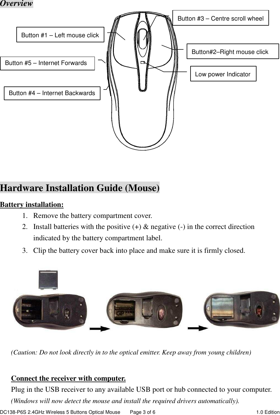 DC138-P6S 2.4GHz Wireless 5 Buttons Optical Mouse  Page 3 of 6  1.0 Edition    Overview    Hardware Installation Guide (Mouse) Battery installation: 1. Remove the battery compartment cover.         2. Install batteries with the positive (+) &amp; negative (-) in the correct direction indicated by the battery compartment label. 3. Clip the battery cover back into place and make sure it is firmly closed.  (Caution: Do not look directly in to the optical emitter. Keep away from young children)  Connect the receiver with computer. Plug in the USB receiver to any available USB port or hub connected to your computer. (Windows will now detect the mouse and install the required drivers automatically). Button #1 – Left mouse click Button #3 – Centre scroll wheel Low power Indicator Button #5 – Internet Forwards Button #4 – Internet Backwards Button#2–Right mouse click 