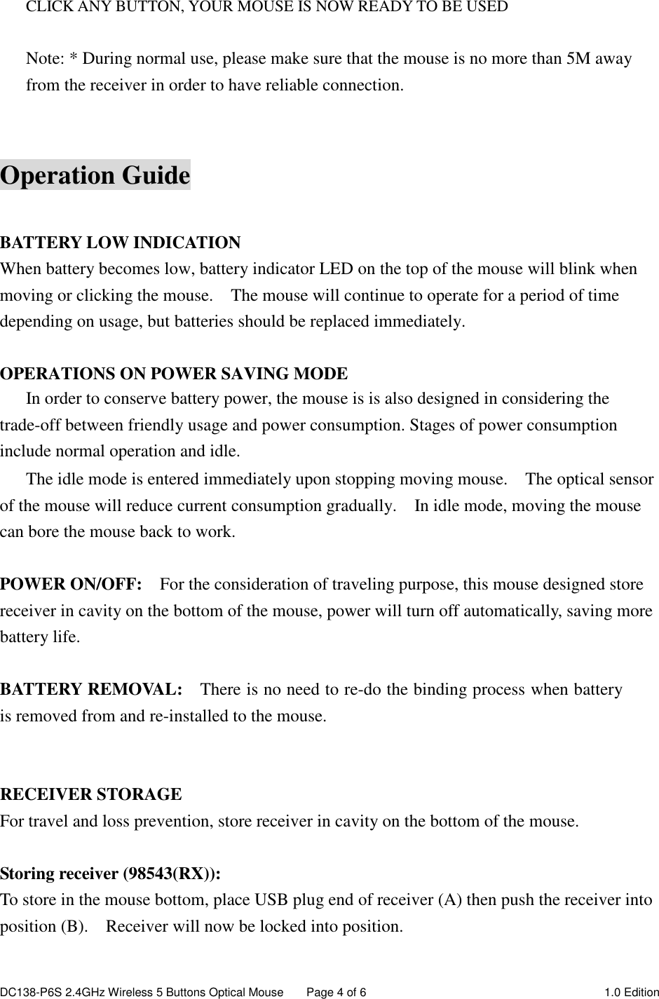 DC138-P6S 2.4GHz Wireless 5 Buttons Optical Mouse  Page 4 of 6  1.0 Edition   CLICK ANY BUTTON, YOUR MOUSE IS NOW READY TO BE USED  Note: * During normal use, please make sure that the mouse is no more than 5M away from the receiver in order to have reliable connection.   Operation Guide  BATTERY LOW INDICATION When battery becomes low, battery indicator LED on the top of the mouse will blink when moving or clicking the mouse.    The mouse will continue to operate for a period of time depending on usage, but batteries should be replaced immediately.  OPERATIONS ON POWER SAVING MODE In order to conserve battery power, the mouse is is also designed in considering the trade-off between friendly usage and power consumption. Stages of power consumption include normal operation and idle. The idle mode is entered immediately upon stopping moving mouse.    The optical sensor of the mouse will reduce current consumption gradually.    In idle mode, moving the mouse can bore the mouse back to work.  POWER ON/OFF:    For the consideration of traveling purpose, this mouse designed store receiver in cavity on the bottom of the mouse, power will turn off automatically, saving more battery life.  BATTERY REMOVAL:    There is no need to re-do the binding process when battery is removed from and re-installed to the mouse.     RECEIVER STORAGE For travel and loss prevention, store receiver in cavity on the bottom of the mouse.  Storing receiver (98543(RX)): To store in the mouse bottom, place USB plug end of receiver (A) then push the receiver into position (B).    Receiver will now be locked into position.    