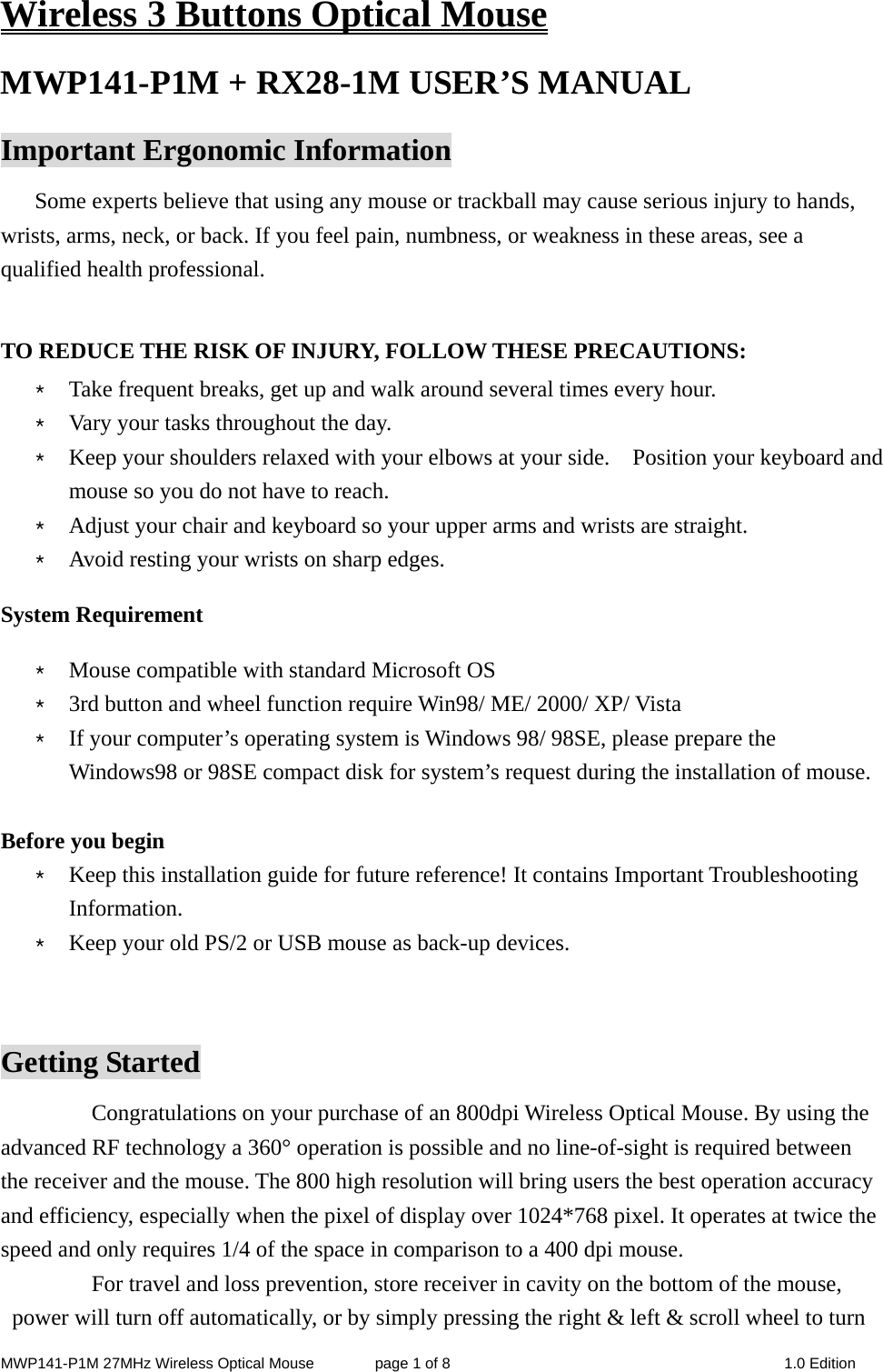 MWP141-P1M 27MHz Wireless Optical Mouse        page 1 of 8  1.0 Edition Wireless 3 Buttons Optical Mouse MWP141-P1M + RX28-1M USER’S MANUAL   Important Ergonomic Information Some experts believe that using any mouse or trackball may cause serious injury to hands, wrists, arms, neck, or back. If you feel pain, numbness, or weakness in these areas, see a qualified health professional.  TO REDUCE THE RISK OF INJURY, FOLLOW THESE PRECAUTIONS: * Take frequent breaks, get up and walk around several times every hour. * Vary your tasks throughout the day. * Keep your shoulders relaxed with your elbows at your side.    Position your keyboard and mouse so you do not have to reach. * Adjust your chair and keyboard so your upper arms and wrists are straight. * Avoid resting your wrists on sharp edges. System Requirement * Mouse compatible with standard Microsoft OS * 3rd button and wheel function require Win98/ ME/ 2000/ XP/ Vista * If your computer’s operating system is Windows 98/ 98SE, please prepare the Windows98 or 98SE compact disk for system’s request during the installation of mouse.  Before you begin * Keep this installation guide for future reference! It contains Important Troubleshooting Information. * Keep your old PS/2 or USB mouse as back-up devices.  Getting Started Congratulations on your purchase of an 800dpi Wireless Optical Mouse. By using the advanced RF technology a 360° operation is possible and no line-of-sight is required between the receiver and the mouse. The 800 high resolution will bring users the best operation accuracy and efficiency, especially when the pixel of display over 1024*768 pixel. It operates at twice the speed and only requires 1/4 of the space in comparison to a 400 dpi mouse.   For travel and loss prevention, store receiver in cavity on the bottom of the mouse, power will turn off automatically, or by simply pressing the right &amp; left &amp; scroll wheel to turn 