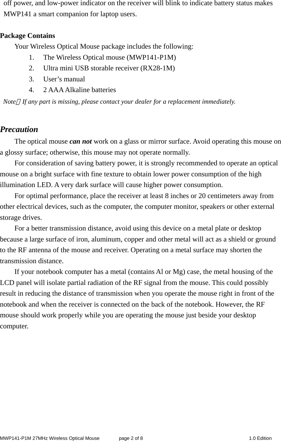 MWP141-P1M 27MHz Wireless Optical Mouse        page 2 of 8  1.0 Edition off power, and low-power indicator on the receiver will blink to indicate battery status makes MWP141 a smart companion for laptop users.  Package Contains Your Wireless Optical Mouse package includes the following: 1. The Wireless Optical mouse (MWP141-P1M) 2. Ultra mini USB storable receiver (RX28-1M) 3. User’s manual 4. 2 AAA Alkaline batteries  Note：If any part is missing, please contact your dealer for a replacement immediately.  Precaution The optical mouse can not work on a glass or mirror surface. Avoid operating this mouse on a glossy surface; otherwise, this mouse may not operate normally.   For consideration of saving battery power, it is strongly recommended to operate an optical mouse on a bright surface with fine texture to obtain lower power consumption of the high illumination LED. A very dark surface will cause higher power consumption. For optimal performance, place the receiver at least 8 inches or 20 centimeters away from other electrical devices, such as the computer, the computer monitor, speakers or other external storage drives. For a better transmission distance, avoid using this device on a metal plate or desktop because a large surface of iron, aluminum, copper and other metal will act as a shield or ground to the RF antenna of the mouse and receiver. Operating on a metal surface may shorten the transmission distance. If your notebook computer has a metal (contains Al or Mg) case, the metal housing of the LCD panel will isolate partial radiation of the RF signal from the mouse. This could possibly result in reducing the distance of transmission when you operate the mouse right in front of the notebook and when the receiver is connected on the back of the notebook. However, the RF mouse should work properly while you are operating the mouse just beside your desktop computer.          