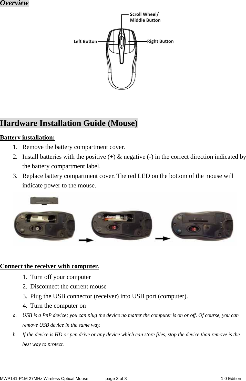 MWP141-P1M 27MHz Wireless Optical Mouse        page 3 of 8  1.0 Edition  Overview   Hardware Installation Guide (Mouse) Battery installation: 1. Remove the battery compartment cover.         2. Install batteries with the positive (+) &amp; negative (-) in the correct direction indicated by the battery compartment label. 3. Replace battery compartment cover. The red LED on the bottom of the mouse will indicate power to the mouse.   Connect the receiver with computer. 1. Turn off your computer 2. Disconnect the current mouse 3. Plug the USB connector (receiver) into USB port (computer). 4. Turn the computer on   a. USB is a PnP device; you can plug the device no matter the computer is on or off. Of course, you can remove USB device in the same way.   b. If the device is HD or pen drive or any device which can store files, stop the device than remove is the best way to protect.   