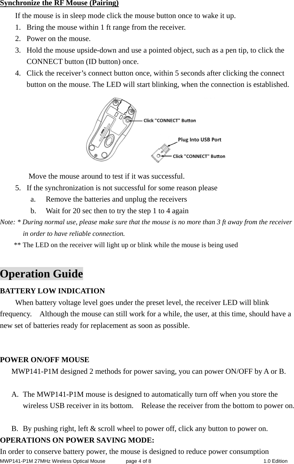 MWP141-P1M 27MHz Wireless Optical Mouse        page 4 of 8  1.0 Edition Synchronize the RF Mouse (Pairing) If the mouse is in sleep mode click the mouse button once to wake it up. 1. Bring the mouse within 1 ft range from the receiver. 2. Power on the mouse. 3. Hold the mouse upside-down and use a pointed object, such as a pen tip, to click the CONNECT button (ID button) once. 4. Click the receiver’s connect button once, within 5 seconds after clicking the connect button on the mouse. The LED will start blinking, when the connection is established.  Move the mouse around to test if it was successful. 5. If the synchronization is not successful for some reason please   a. Remove the batteries and unplug the receivers   b. Wait for 20 sec then to try the step 1 to 4 again Note: * During normal use, please make sure that the mouse is no more than 3 ft away from the receiver in order to have reliable connection. ** The LED on the receiver will light up or blink while the mouse is being used  Operation Guide BATTERY LOW INDICATION   When battery voltage level goes under the preset level, the receiver LED will blink frequency.    Although the mouse can still work for a while, the user, at this time, should have a new set of batteries ready for replacement as soon as possible.   POWER ON/OFF MOUSE MWP141-P1M designed 2 methods for power saving, you can power ON/OFF by A or B.  A. The MWP141-P1M mouse is designed to automatically turn off when you store the wireless USB receiver in its bottom.    Release the receiver from the bottom to power on.  B. By pushing right, left &amp; scroll wheel to power off, click any button to power on. OPERATIONS ON POWER SAVING MODE: In order to conserve battery power, the mouse is designed to reduce power consumption 