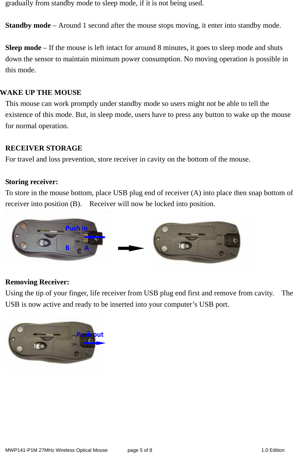 MWP141-P1M 27MHz Wireless Optical Mouse        page 5 of 8  1.0 Edition gradually from standby mode to sleep mode, if it is not being used.  Standby mode – Around 1 second after the mouse stops moving, it enter into standby mode.  Sleep mode – If the mouse is left intact for around 8 minutes, it goes to sleep mode and shuts down the sensor to maintain minimum power consumption. No moving operation is possible in this mode.  WAKE UP THE MOUSE This mouse can work promptly under standby mode so users might not be able to tell the existence of this mode. But, in sleep mode, users have to press any button to wake up the mouse for normal operation.  RECEIVER STORAGE For travel and loss prevention, store receiver in cavity on the bottom of the mouse.  Storing receiver: To store in the mouse bottom, place USB plug end of receiver (A) into place then snap bottom of receiver into position (B).    Receiver will now be locked into position.                   Removing Receiver: Using the tip of your finger, life receiver from USB plug end first and remove from cavity.    The USB is now active and ready to be inserted into your computer’s USB port.        Pushout PushinBA 