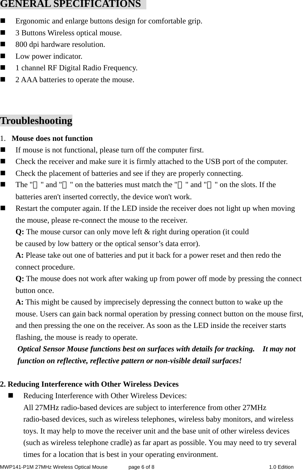 MWP141-P1M 27MHz Wireless Optical Mouse        page 6 of 8  1.0 Edition GENERAL SPECIFICATIONS    Ergonomic and enlarge buttons design for comfortable grip.  3 Buttons Wireless optical mouse.  800 dpi hardware resolution.  Low power indicator.  1 channel RF Digital Radio Frequency.  2 AAA batteries to operate the mouse.  Troubleshooting 1. Mouse does not function  If mouse is not functional, please turn off the computer first.    Check the receiver and make sure it is firmly attached to the USB port of the computer.    Check the placement of batteries and see if they are properly connecting.    The &quot;＋&quot; and &quot;－&quot; on the batteries must match the &quot;＋&quot; and &quot;－&quot; on the slots. If the batteries aren&apos;t inserted correctly, the device won&apos;t work.  Restart the computer again. If the LED inside the receiver does not light up when moving the mouse, please re-connect the mouse to the receiver. Q: The mouse cursor can only move left &amp; right during operation (it could   be caused by low battery or the optical sensor’s data error).   A: Please take out one of batteries and put it back for a power reset and then redo the connect procedure. Q: The mouse does not work after waking up from power off mode by pressing the connect button once. A: This might be caused by imprecisely depressing the connect button to wake up the mouse. Users can gain back normal operation by pressing connect button on the mouse first, and then pressing the one on the receiver. As soon as the LED inside the receiver starts flashing, the mouse is ready to operate. Optical Sensor Mouse functions best on surfaces with details for tracking.    It may not function on reflective, reflective pattern or non-visible detail surfaces!    2. Reducing Interference with Other Wireless Devices  Reducing Interference with Other Wireless Devices: All 27MHz radio-based devices are subject to interference from other 27MHz radio-based devices, such as wireless telephones, wireless baby monitors, and wireless toys. It may help to move the receiver unit and the base unit of other wireless devices (such as wireless telephone cradle) as far apart as possible. You may need to try several times for a location that is best in your operating environment. 
