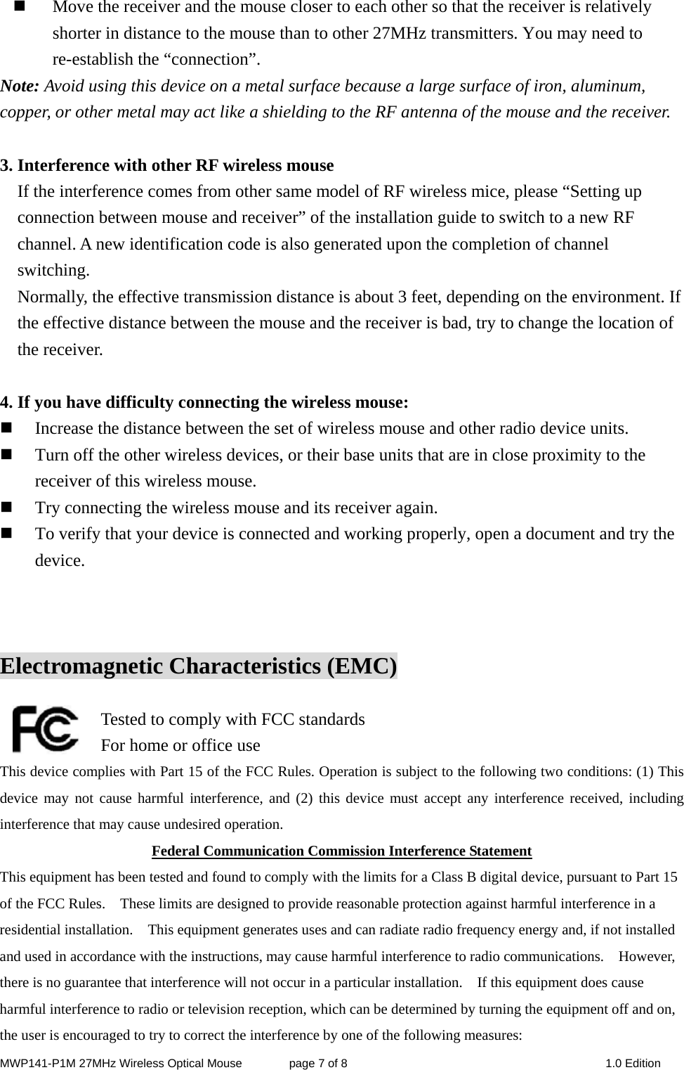 MWP141-P1M 27MHz Wireless Optical Mouse        page 7 of 8  1.0 Edition  Move the receiver and the mouse closer to each other so that the receiver is relatively shorter in distance to the mouse than to other 27MHz transmitters. You may need to re-establish the “connection”. Note: Avoid using this device on a metal surface because a large surface of iron, aluminum, copper, or other metal may act like a shielding to the RF antenna of the mouse and the receiver.  3. Interference with other RF wireless mouse     If the interference comes from other same model of RF wireless mice, please “Setting up connection between mouse and receiver” of the installation guide to switch to a new RF channel. A new identification code is also generated upon the completion of channel switching.     Normally, the effective transmission distance is about 3 feet, depending on the environment. If the effective distance between the mouse and the receiver is bad, try to change the location of the receiver.    4. If you have difficulty connecting the wireless mouse:  Increase the distance between the set of wireless mouse and other radio device units.  Turn off the other wireless devices, or their base units that are in close proximity to the receiver of this wireless mouse.  Try connecting the wireless mouse and its receiver again.  To verify that your device is connected and working properly, open a document and try the device.    Electromagnetic Characteristics (EMC)    Tested to comply with FCC standards For home or office use This device complies with Part 15 of the FCC Rules. Operation is subject to the following two conditions: (1) This device may not cause harmful interference, and (2) this device must accept any interference received, including interference that may cause undesired operation. Federal Communication Commission Interference Statement This equipment has been tested and found to comply with the limits for a Class B digital device, pursuant to Part 15 of the FCC Rules.    These limits are designed to provide reasonable protection against harmful interference in a residential installation.    This equipment generates uses and can radiate radio frequency energy and, if not installed and used in accordance with the instructions, may cause harmful interference to radio communications.    However, there is no guarantee that interference will not occur in a particular installation.    If this equipment does cause harmful interference to radio or television reception, which can be determined by turning the equipment off and on, the user is encouraged to try to correct the interference by one of the following measures: 