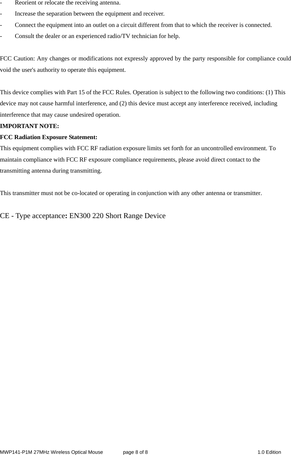 MWP141-P1M 27MHz Wireless Optical Mouse        page 8 of 8  1.0 Edition -  Reorient or relocate the receiving antenna. -  Increase the separation between the equipment and receiver. -  Connect the equipment into an outlet on a circuit different from that to which the receiver is connected. -  Consult the dealer or an experienced radio/TV technician for help.  FCC Caution: Any changes or modifications not expressly approved by the party responsible for compliance could void the user&apos;s authority to operate this equipment.  This device complies with Part 15 of the FCC Rules. Operation is subject to the following two conditions: (1) This device may not cause harmful interference, and (2) this device must accept any interference received, including interference that may cause undesired operation. IMPORTANT NOTE: FCC Radiation Exposure Statement: This equipment complies with FCC RF radiation exposure limits set forth for an uncontrolled environment. To maintain compliance with FCC RF exposure compliance requirements, please avoid direct contact to the transmitting antenna during transmitting.  This transmitter must not be co-located or operating in conjunction with any other antenna or transmitter.  CE - Type acceptance: EN300 220 Short Range Device     