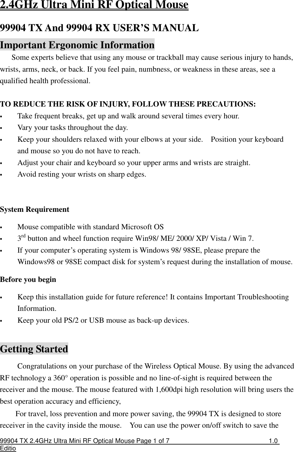 99904 TX 2.4GHz Ultra Mini RF Optical Mouse Page 1 of 7  1.0 Editio  2.4GHz Ultra Mini RF Optical Mouse 99904 TX And 99904 RX USER’S MANUAL   Important Ergonomic Information Some experts believe that using any mouse or trackball may cause serious injury to hands, wrists, arms, neck, or back. If you feel pain, numbness, or weakness in these areas, see a qualified health professional.  TO REDUCE THE RISK OF INJURY, FOLLOW THESE PRECAUTIONS:  Take frequent breaks, get up and walk around several times every hour.  Vary your tasks throughout the day.  Keep your shoulders relaxed with your elbows at your side.    Position your keyboard and mouse so you do not have to reach.  Adjust your chair and keyboard so your upper arms and wrists are straight.  Avoid resting your wrists on sharp edges.    System Requirement  Mouse compatible with standard Microsoft OS  3rd button and wheel function require Win98/ ME/ 2000/ XP/ Vista / Win 7.  If your computer’s operating system is Windows 98/ 98SE, please prepare the Windows98 or 98SE compact disk for system’s request during the installation of mouse. Before you begin  Keep this installation guide for future reference! It contains Important Troubleshooting Information.  Keep your old PS/2 or USB mouse as back-up devices.  Getting Started Congratulations on your purchase of the Wireless Optical Mouse. By using the advanced RF technology a 360° operation is possible and no line-of-sight is required between the receiver and the mouse. The mouse featured with 1,600dpi high resolution will bring users the best operation accuracy and efficiency, For travel, loss prevention and more power saving, the 99904 TX is designed to store receiver in the cavity inside the mouse.    You can use the power on/off switch to save the 