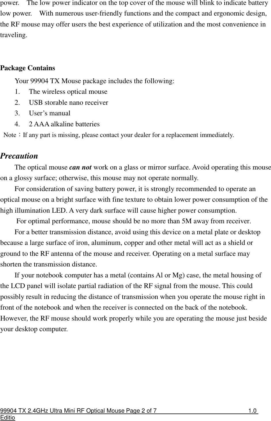 99904 TX 2.4GHz Ultra Mini RF Optical Mouse Page 2 of 7  1.0 Editio  power.    The low power indicator on the top cover of the mouse will blink to indicate battery low power.    With numerous user-friendly functions and the compact and ergonomic design, the RF mouse may offer users the best experience of utilization and the most convenience in traveling.   Package Contains Your 99904 TX Mouse package includes the following: 1. The wireless optical mouse 2. USB storable nano receiver 3. User’s manual 4. 2 AAA alkaline batteries   Note：If any part is missing, please contact your dealer for a replacement immediately.  Precaution The optical mouse can not work on a glass or mirror surface. Avoid operating this mouse on a glossy surface; otherwise, this mouse may not operate normally.   For consideration of saving battery power, it is strongly recommended to operate an optical mouse on a bright surface with fine texture to obtain lower power consumption of the high illumination LED. A very dark surface will cause higher power consumption. For optimal performance, mouse should be no more than 5M away from receiver. For a better transmission distance, avoid using this device on a metal plate or desktop because a large surface of iron, aluminum, copper and other metal will act as a shield or ground to the RF antenna of the mouse and receiver. Operating on a metal surface may shorten the transmission distance. If your notebook computer has a metal (contains Al or Mg) case, the metal housing of the LCD panel will isolate partial radiation of the RF signal from the mouse. This could possibly result in reducing the distance of transmission when you operate the mouse right in front of the notebook and when the receiver is connected on the back of the notebook. However, the RF mouse should work properly while you are operating the mouse just beside your desktop computer.       