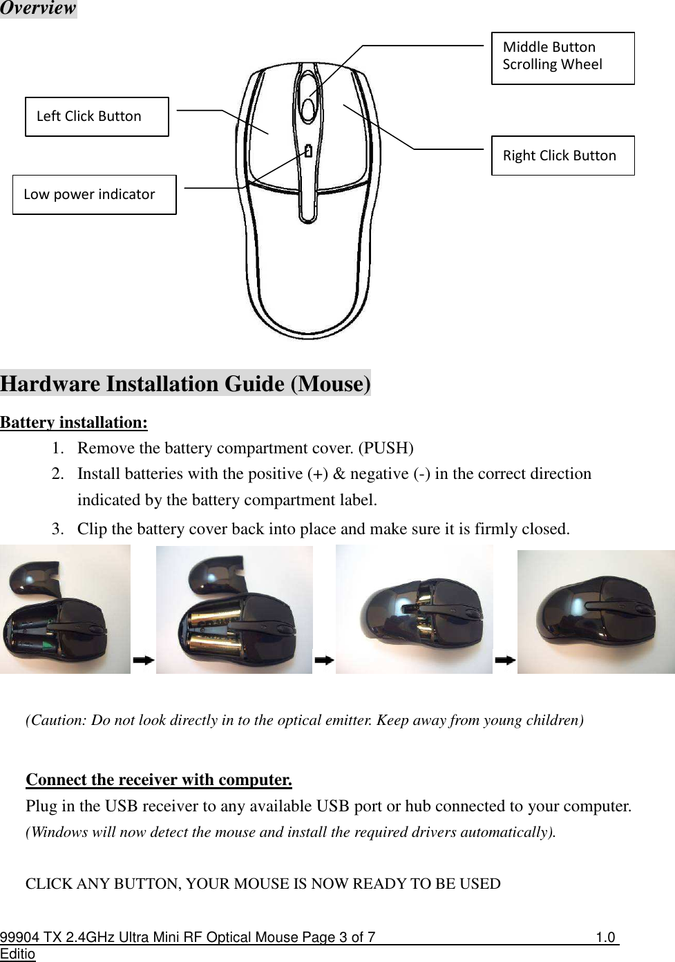 99904 TX 2.4GHz Ultra Mini RF Optical Mouse Page 3 of 7  1.0 Editio    Overview              Hardware Installation Guide (Mouse) Battery installation: 1. Remove the battery compartment cover. (PUSH)         2. Install batteries with the positive (+) &amp; negative (-) in the correct direction indicated by the battery compartment label. 3. Clip the battery cover back into place and make sure it is firmly closed.   (Caution: Do not look directly in to the optical emitter. Keep away from young children)  Connect the receiver with computer. Plug in the USB receiver to any available USB port or hub connected to your computer. (Windows will now detect the mouse and install the required drivers automatically).  CLICK ANY BUTTON, YOUR MOUSE IS NOW READY TO BE USED  Middle Button Scrolling Wheel Right Click Button Left Click Button Low power indicator 