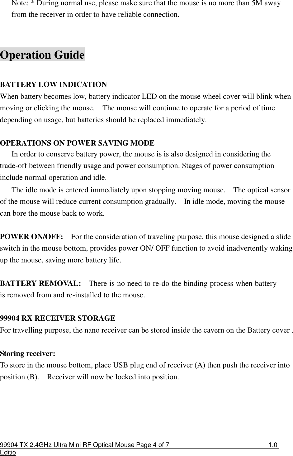 99904 TX 2.4GHz Ultra Mini RF Optical Mouse Page 4 of 7  1.0 Editio  Note: * During normal use, please make sure that the mouse is no more than 5M away from the receiver in order to have reliable connection.   Operation Guide  BATTERY LOW INDICATION When battery becomes low, battery indicator LED on the mouse wheel cover will blink when moving or clicking the mouse.    The mouse will continue to operate for a period of time depending on usage, but batteries should be replaced immediately.  OPERATIONS ON POWER SAVING MODE In order to conserve battery power, the mouse is is also designed in considering the trade-off between friendly usage and power consumption. Stages of power consumption include normal operation and idle. The idle mode is entered immediately upon stopping moving mouse.    The optical sensor of the mouse will reduce current consumption gradually.    In idle mode, moving the mouse can bore the mouse back to work.  POWER ON/OFF:    For the consideration of traveling purpose, this mouse designed a slide switch in the mouse bottom, provides power ON/ OFF function to avoid inadvertently waking up the mouse, saving more battery life.  BATTERY REMOVAL:    There is no need to re-do the binding process when battery is removed from and re-installed to the mouse.    99904 RX RECEIVER STORAGE For travelling purpose, the nano receiver can be stored inside the cavern on the Battery cover .  Storing receiver: To store in the mouse bottom, place USB plug end of receiver (A) then push the receiver into position (B).    Receiver will now be locked into position.   