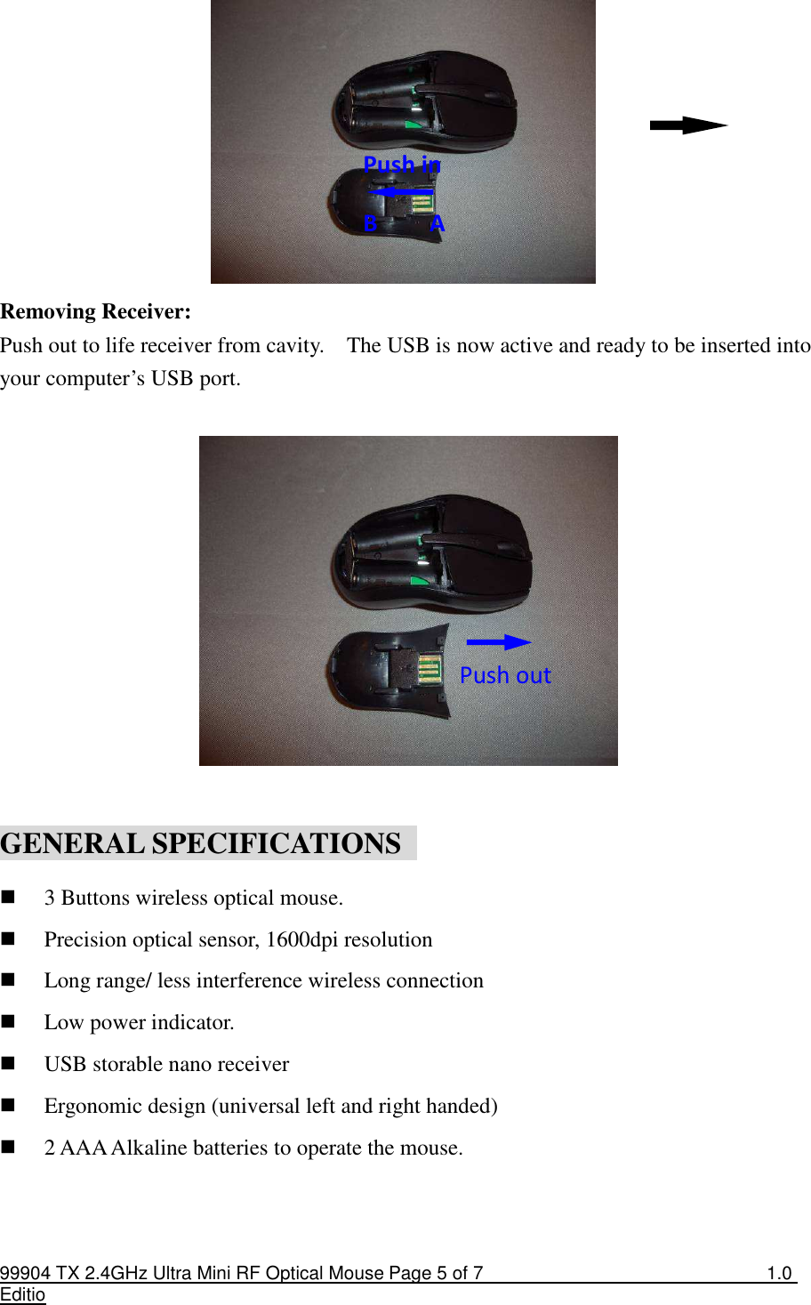 99904 TX 2.4GHz Ultra Mini RF Optical Mouse Page 5 of 7  1.0 Editio                       Removing Receiver: Push out to life receiver from cavity.    The USB is now active and ready to be inserted into your computer’s USB port.           GENERAL SPECIFICATIONS   3 Buttons wireless optical mouse.  Precision optical sensor, 1600dpi resolution  Long range/ less interference wireless connection  Low power indicator.  USB storable nano receiver  Ergonomic design (universal left and right handed)  2 AAA Alkaline batteries to operate the mouse.  Push in  B    A Push out 