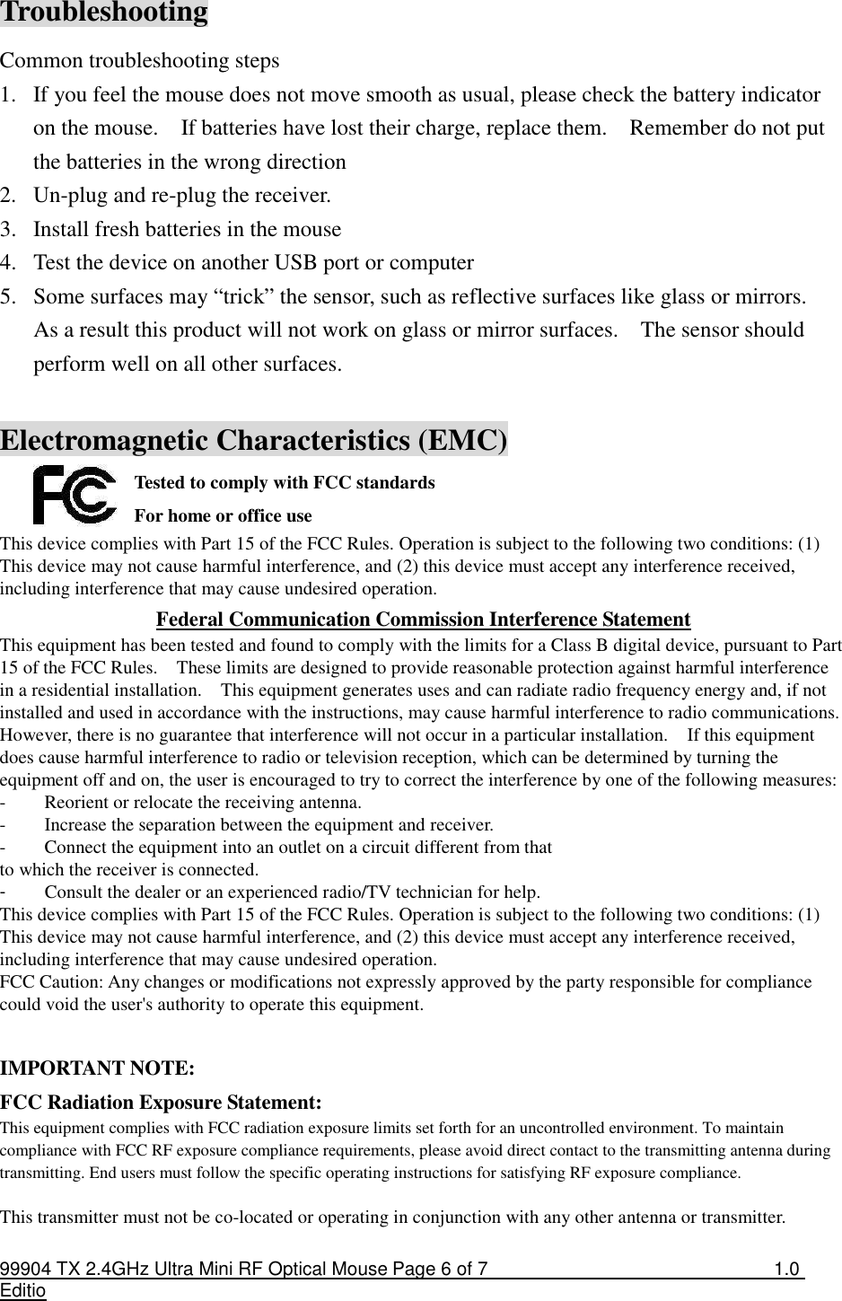 99904 TX 2.4GHz Ultra Mini RF Optical Mouse Page 6 of 7  1.0 Editio  Troubleshooting Common troubleshooting steps 1. If you feel the mouse does not move smooth as usual, please check the battery indicator on the mouse.    If batteries have lost their charge, replace them.    Remember do not put the batteries in the wrong direction 2. Un-plug and re-plug the receiver. 3. Install fresh batteries in the mouse 4. Test the device on another USB port or computer 5. Some surfaces may “trick” the sensor, such as reflective surfaces like glass or mirrors.   As a result this product will not work on glass or mirror surfaces.    The sensor should perform well on all other surfaces.  Electromagnetic Characteristics (EMC) Tested to comply with FCC standards For home or office use This device complies with Part 15 of the FCC Rules. Operation is subject to the following two conditions: (1) This device may not cause harmful interference, and (2) this device must accept any interference received, including interference that may cause undesired operation. Federal Communication Commission Interference Statement This equipment has been tested and found to comply with the limits for a Class B digital device, pursuant to Part 15 of the FCC Rules.    These limits are designed to provide reasonable protection against harmful interference in a residential installation.    This equipment generates uses and can radiate radio frequency energy and, if not installed and used in accordance with the instructions, may cause harmful interference to radio communications.   However, there is no guarantee that interference will not occur in a particular installation.    If this equipment does cause harmful interference to radio or television reception, which can be determined by turning the equipment off and on, the user is encouraged to try to correct the interference by one of the following measures: -  Reorient or relocate the receiving antenna. -  Increase the separation between the equipment and receiver. -  Connect the equipment into an outlet on a circuit different from that to which the receiver is connected. -  Consult the dealer or an experienced radio/TV technician for help. This device complies with Part 15 of the FCC Rules. Operation is subject to the following two conditions: (1) This device may not cause harmful interference, and (2) this device must accept any interference received, including interference that may cause undesired operation. FCC Caution: Any changes or modifications not expressly approved by the party responsible for compliance could void the user&apos;s authority to operate this equipment.  IMPORTANT NOTE: FCC Radiation Exposure Statement: This equipment complies with FCC radiation exposure limits set forth for an uncontrolled environment. To maintain compliance with FCC RF exposure compliance requirements, please avoid direct contact to the transmitting antenna during transmitting. End users must follow the specific operating instructions for satisfying RF exposure compliance.  This transmitter must not be co-located or operating in conjunction with any other antenna or transmitter.  