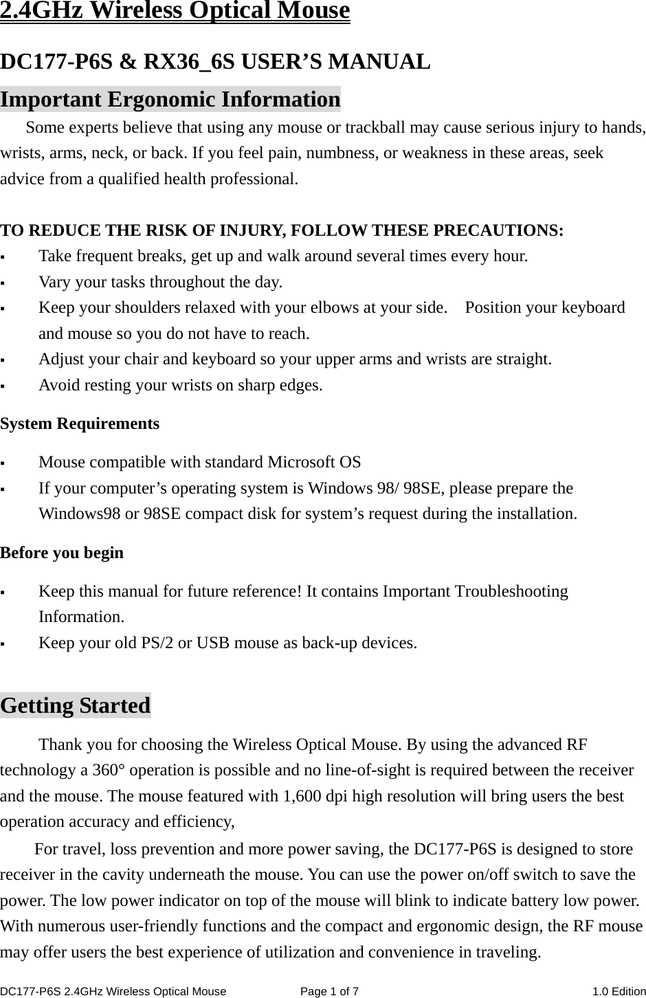 2.4GHz Wireless Optical Mouse DC177-P6S &amp; RX36_6S USER’S MANUAL   Important Ergonomic Information Some experts believe that using any mouse or trackball may cause serious injury to hands, wrists, arms, neck, or back. If you feel pain, numbness, or weakness in these areas, seek advice from a qualified health professional.  TO REDUCE THE RISK OF INJURY, FOLLOW THESE PRECAUTIONS:  Take frequent breaks, get up and walk around several times every hour.  Vary your tasks throughout the day.  Keep your shoulders relaxed with your elbows at your side.    Position your keyboard and mouse so you do not have to reach.  Adjust your chair and keyboard so your upper arms and wrists are straight.  Avoid resting your wrists on sharp edges.   System Requirements  Mouse compatible with standard Microsoft OS  If your computer’s operating system is Windows 98/ 98SE, please prepare the Windows98 or 98SE compact disk for system’s request during the installation. Before you begin  Keep this manual for future reference! It contains Important Troubleshooting Information.  Keep your old PS/2 or USB mouse as back-up devices.  Getting Started Thank you for choosing the Wireless Optical Mouse. By using the advanced RF technology a 360° operation is possible and no line-of-sight is required between the receiver and the mouse. The mouse featured with 1,600 dpi high resolution will bring users the best operation accuracy and efficiency, For travel, loss prevention and more power saving, the DC177-P6S is designed to store receiver in the cavity underneath the mouse. You can use the power on/off switch to save the power. The low power indicator on top of the mouse will blink to indicate battery low power.   With numerous user-friendly functions and the compact and ergonomic design, the RF mouse may offer users the best experience of utilization and convenience in traveling. DC177-P6S 2.4GHz Wireless Optical Mouse  Page 1 of 7  1.0 Edition  