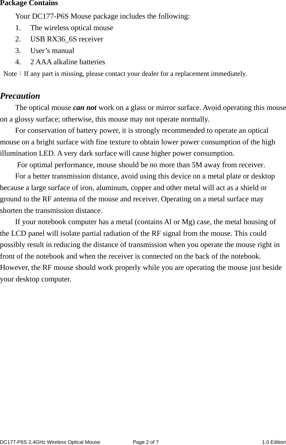 Package Contains Your DC177-P6S Mouse package includes the following: 1. The wireless optical mouse 2. USB RX36_6S receiver 3. User’s manual 4. 2 AAA alkaline batteries  Note：If any part is missing, please contact your dealer for a replacement immediately.  Precaution The optical mouse can not work on a glass or mirror surface. Avoid operating this mouse on a glossy surface; otherwise, this mouse may not operate normally.   For conservation of battery power, it is strongly recommended to operate an optical mouse on a bright surface with fine texture to obtain lower power consumption of the high illumination LED. A very dark surface will cause higher power consumption. For optimal performance, mouse should be no more than 5M away from receiver. For a better transmission distance, avoid using this device on a metal plate or desktop because a large surface of iron, aluminum, copper and other metal will act as a shield or ground to the RF antenna of the mouse and receiver. Operating on a metal surface may shorten the transmission distance. If your notebook computer has a metal (contains Al or Mg) case, the metal housing of the LCD panel will isolate partial radiation of the RF signal from the mouse. This could possibly result in reducing the distance of transmission when you operate the mouse right in front of the notebook and when the receiver is connected on the back of the notebook. However, the RF mouse should work properly while you are operating the mouse just beside your desktop computer.              DC177-P6S 2.4GHz Wireless Optical Mouse  Page 2 of 7  1.0 Edition  