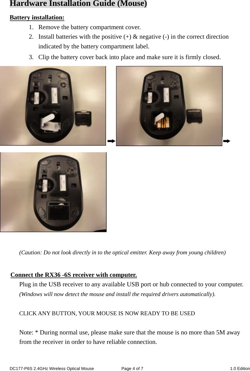 Hardware Installation Guide (Mouse) Battery installation: 1. Remove the battery compartment cover.      2. Install batteries with the positive (+) &amp; negative (-) in the correct direction indicated by the battery compartment label. 3. Clip the battery cover back into place and make sure it is firmly closed.   (Caution: Do not look directly in to the optical emitter. Keep away from young children)  Connect the RX36 -6S receiver with computer. Plug in the USB receiver to any available USB port or hub connected to your computer. (Windows will now detect the mouse and install the required drivers automatically).  CLICK ANY BUTTON, YOUR MOUSE IS NOW READY TO BE USED  Note: * During normal use, please make sure that the mouse is no more than 5M away from the receiver in order to have reliable connection.   DC177-P6S 2.4GHz Wireless Optical Mouse  Page 4 of 7  1.0 Edition  