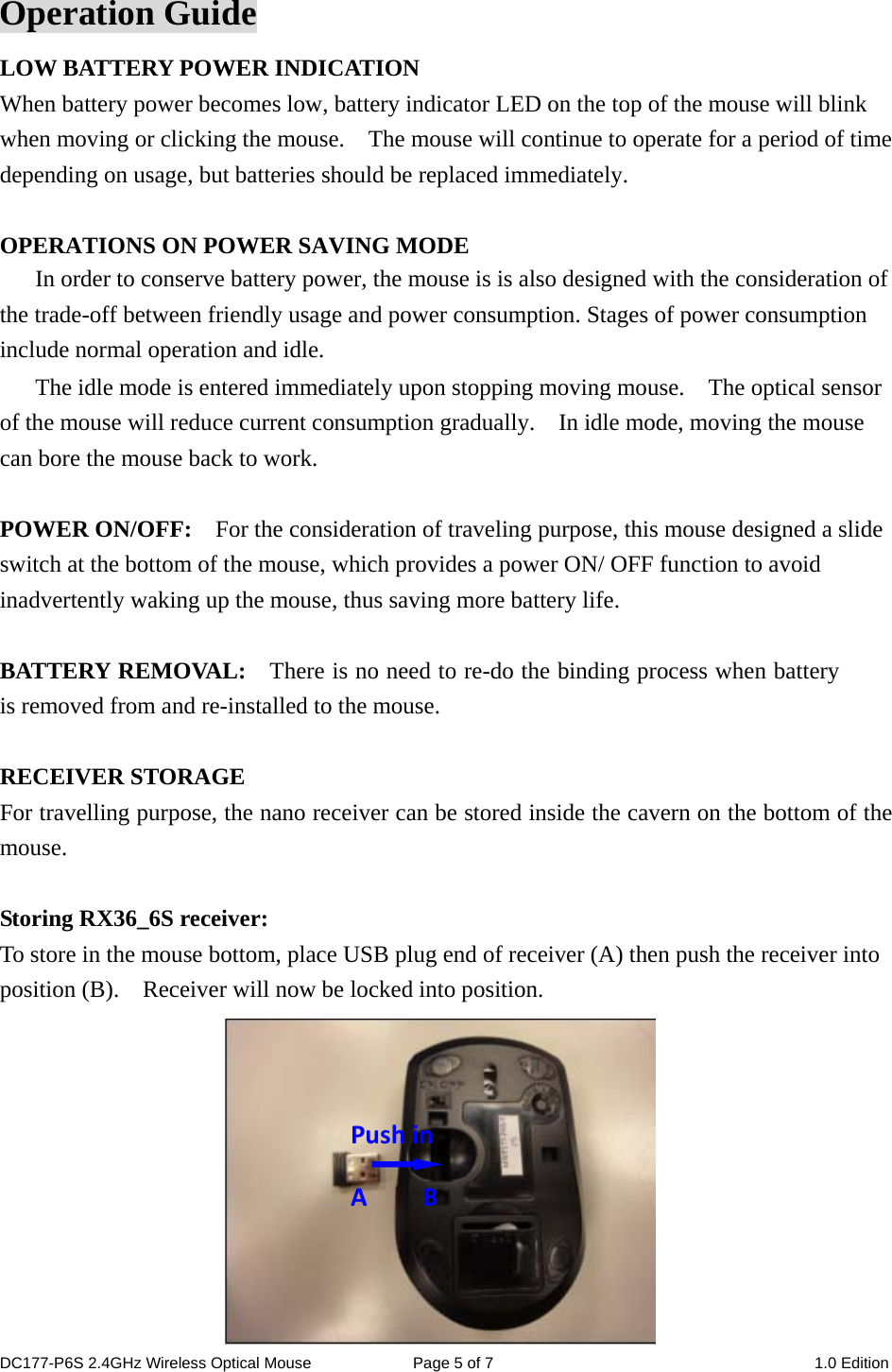 Operation Guide LOW BATTERY POWER INDICATION When battery power becomes low, battery indicator LED on the top of the mouse will blink when moving or clicking the mouse.    The mouse will continue to operate for a period of time depending on usage, but batteries should be replaced immediately.  OPERATIONS ON POWER SAVING MODE In order to conserve battery power, the mouse is is also designed with the consideration of the trade-off between friendly usage and power consumption. Stages of power consumption include normal operation and idle. The idle mode is entered immediately upon stopping moving mouse.    The optical sensor of the mouse will reduce current consumption gradually.    In idle mode, moving the mouse can bore the mouse back to work.  POWER ON/OFF:    For the consideration of traveling purpose, this mouse designed a slide switch at the bottom of the mouse, which provides a power ON/ OFF function to avoid inadvertently waking up the mouse, thus saving more battery life.  BATTERY REMOVAL:    There is no need to re-do the binding process when battery is removed from and re-installed to the mouse.    RECEIVER STORAGE For travelling purpose, the nano receiver can be stored inside the cavern on the bottom of the mouse.  Storing RX36_6S receiver: To store in the mouse bottom, place USB plug end of receiver (A) then push the receiver into position (B).  Receiver will now be locked into position.                        PushinABDC177-P6S 2.4GHz Wireless Optical Mouse  Page 5 of 7  1.0 Edition  