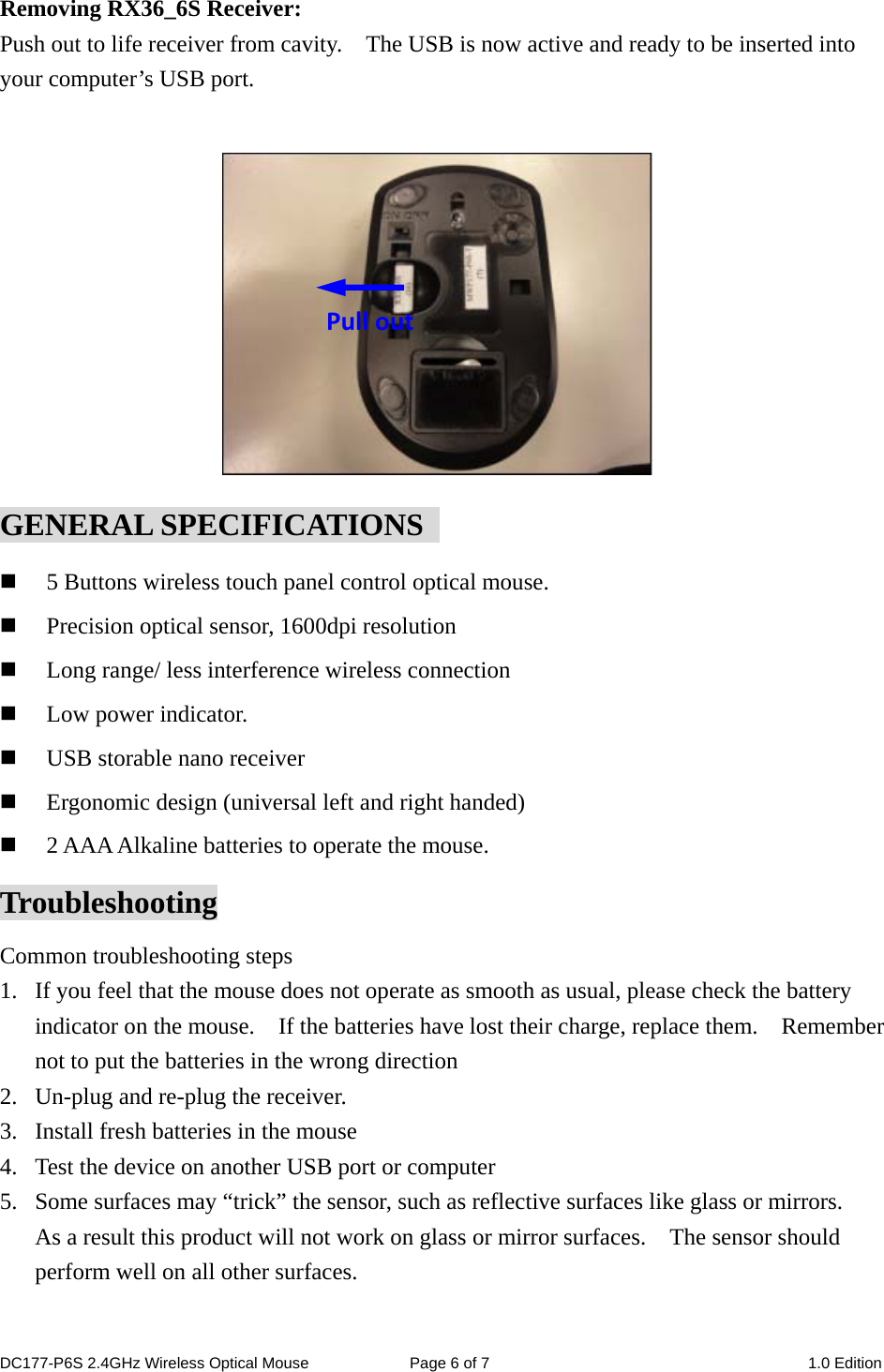 Removing RX36_6S Receiver: Push out to life receiver from cavity.    The USB is now active and ready to be inserted into your computer’s USB port.          Pull outGENERAL SPECIFICATIONS    5 Buttons wireless touch panel control optical mouse.  Precision optical sensor, 1600dpi resolution  Long range/ less interference wireless connection  Low power indicator.  USB storable nano receiver  Ergonomic design (universal left and right handed)  2 AAA Alkaline batteries to operate the mouse. Troubleshooting Common troubleshooting steps 1. If you feel that the mouse does not operate as smooth as usual, please check the battery indicator on the mouse.    If the batteries have lost their charge, replace them.    Remember not to put the batteries in the wrong direction 2. Un-plug and re-plug the receiver. 3. Install fresh batteries in the mouse 4. Test the device on another USB port or computer 5. Some surfaces may “trick” the sensor, such as reflective surfaces like glass or mirrors.   As a result this product will not work on glass or mirror surfaces.    The sensor should perform well on all other surfaces.  DC177-P6S 2.4GHz Wireless Optical Mouse  Page 6 of 7  1.0 Edition  