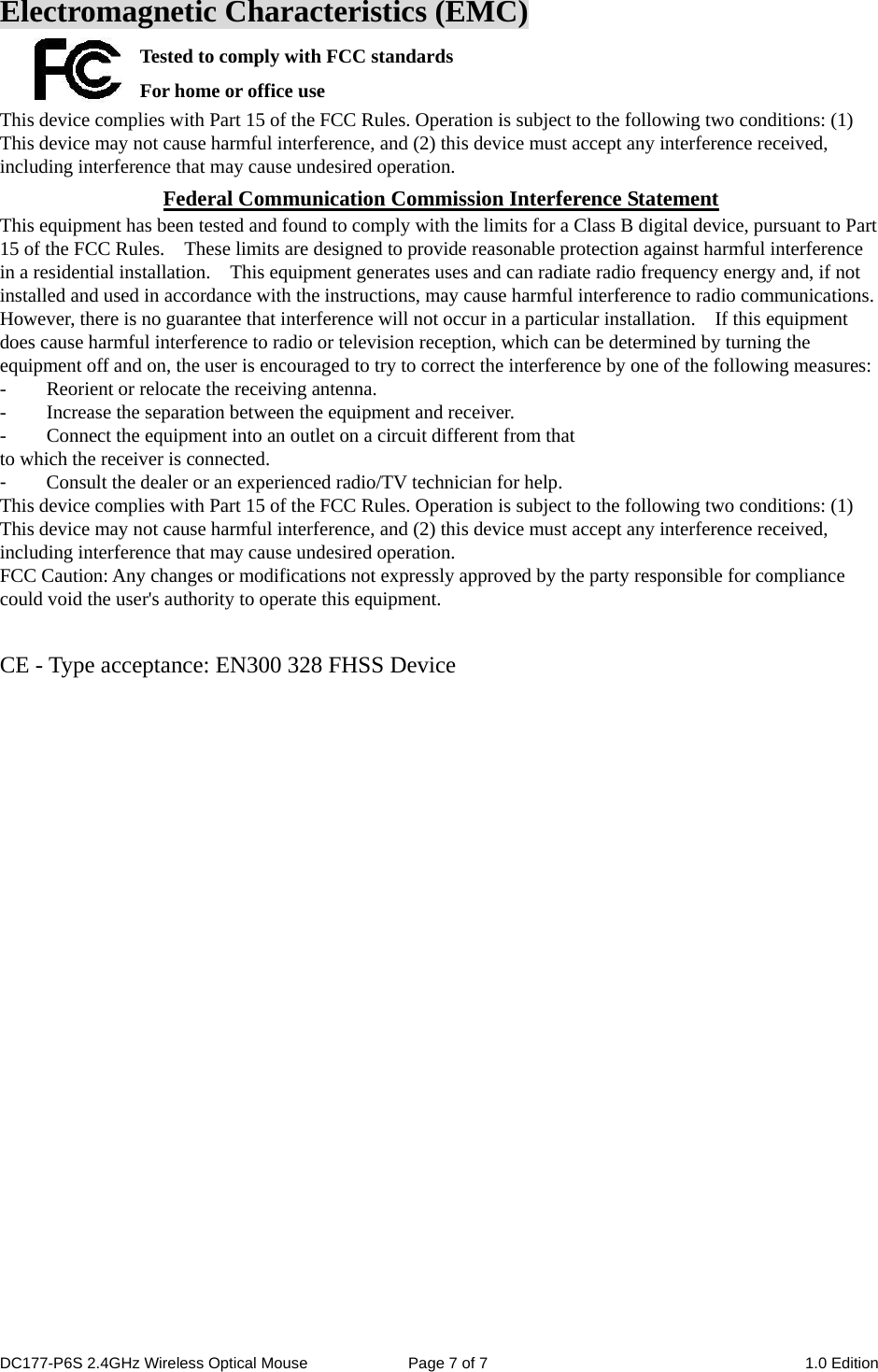 Electromagnetic Characteristics (EMC) Tested to comply with FCC standards For home or office use This device complies with Part 15 of the FCC Rules. Operation is subject to the following two conditions: (1) This device may not cause harmful interference, and (2) this device must accept any interference received, including interference that may cause undesired operation. Federal Communication Commission Interference Statement This equipment has been tested and found to comply with the limits for a Class B digital device, pursuant to Part 15 of the FCC Rules.    These limits are designed to provide reasonable protection against harmful interference in a residential installation.    This equipment generates uses and can radiate radio frequency energy and, if not installed and used in accordance with the instructions, may cause harmful interference to radio communications.   However, there is no guarantee that interference will not occur in a particular installation.    If this equipment does cause harmful interference to radio or television reception, which can be determined by turning the equipment off and on, the user is encouraged to try to correct the interference by one of the following measures: -  Reorient or relocate the receiving antenna. -  Increase the separation between the equipment and receiver. -  Connect the equipment into an outlet on a circuit different from that to which the receiver is connected. -  Consult the dealer or an experienced radio/TV technician for help. This device complies with Part 15 of the FCC Rules. Operation is subject to the following two conditions: (1) This device may not cause harmful interference, and (2) this device must accept any interference received, including interference that may cause undesired operation. FCC Caution: Any changes or modifications not expressly approved by the party responsible for compliance could void the user&apos;s authority to operate this equipment.  CE - Type acceptance: EN300 328 FHSS Device DC177-P6S 2.4GHz Wireless Optical Mouse  Page 7 of 7  1.0 Edition  