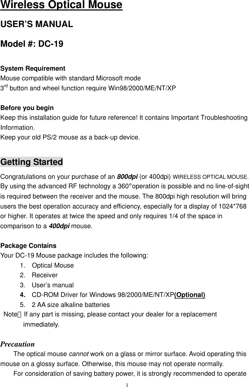 Wireless Optical Mouse USER’S MANUAL Model #: DC-19  System Requirement Mouse compatible with standard Microsoft mode 3rd button and wheel function require Win98/2000/ME/NT/XP  Before you begin Keep this installation guide for future reference! It contains Important Troubleshooting Information. Keep your old PS/2 mouse as a back-up device.  Getting Started Congratulations on your purchase of an 800dpi (or 400dpi) WIRELESS OPTICAL MOUSE. By using the advanced RF technology a 360°operation is possible and no line-of-sight is required between the receiver and the mouse. The 800dpi high resolution will bring users the best operation accuracy and efficiency, especially for a display of 1024*768 or higher. It operates at twice the speed and only requires 1/4 of the space in comparison to a 400dpi mouse.  Package Contains Your DC-19 Mouse package includes the following:       1.  Optical Mouse 2. Receiver 3. User’s manual 4.  CD-ROM Driver for Windows 98/2000/ME/NT/XP(Optional)       5.  2 AA size alkaline batteries  Note：If any part is missing, please contact your dealer for a replacement          immediately.  Precaution The optical mouse cannot work on a glass or mirror surface. Avoid operating this mouse on a glossy surface. Otherwise, this mouse may not operate normally.   For consideration of saving battery power, it is strongly recommended to operate  1