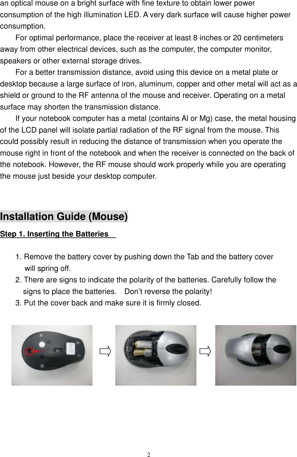 an optical mouse on a bright surface with fine texture to obtain lower power consumption of the high illumination LED. A very dark surface will cause higher power consumption. For optimal performance, place the receiver at least 8 inches or 20 centimeters away from other electrical devices, such as the computer, the computer monitor, speakers or other external storage drives. For a better transmission distance, avoid using this device on a metal plate or desktop because a large surface of iron, aluminum, copper and other metal will act as a shield or ground to the RF antenna of the mouse and receiver. Operating on a metal surface may shorten the transmission distance. If your notebook computer has a metal (contains Al or Mg) case, the metal housing of the LCD panel will isolate partial radiation of the RF signal from the mouse. This could possibly result in reducing the distance of transmission when you operate the mouse right in front of the notebook and when the receiver is connected on the back of the notebook. However, the RF mouse should work properly while you are operating the mouse just beside your desktop computer.  Installation Guide (Mouse) Step 1. Inserting the Batteries      1. Remove the battery cover by pushing down the Tab and the battery cover will spring off. 2. There are signs to indicate the polarity of the batteries. Carefully follow the signs to place the batteries.    Don’t reverse the polarity! 3. Put the cover back and make sure it is firmly closed.                      2