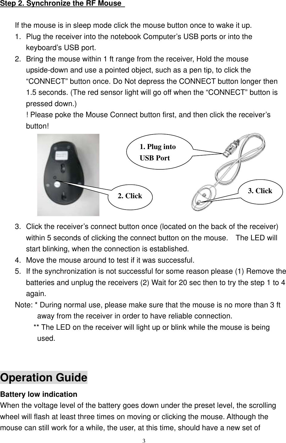 Step 2. Synchronize the RF Mouse    If the mouse is in sleep mode click the mouse button once to wake it up. 1.  Plug the receiver into the notebook Computer’s USB ports or into the keyboard’s USB port. 2.  Bring the mouse within 1 ft range from the receiver, Hold the mouse upside-down and use a pointed object, such as a pen tip, to click the “CONNECT” button once. Do Not depress the CONNECT button longer then 1.5 seconds. (The red sensor light will go off when the “CONNECT” button is pressed down.) ! Please poke the Mouse Connect button first, and then click the receiver’s button!  2. Click 3. Click1. Plug into USB Port         3.  Click the receiver’s connect button once (located on the back of the receiver) within 5 seconds of clicking the connect button on the mouse.    The LED will start blinking, when the connection is established. 4.  Move the mouse around to test if it was successful. 5.  If the synchronization is not successful for some reason please (1) Remove the batteries and unplug the receivers (2) Wait for 20 sec then to try the step 1 to 4 again. Note: * During normal use, please make sure that the mouse is no more than 3 ft away from the receiver in order to have reliable connection.           ** The LED on the receiver will light up or blink while the mouse is being used.   Operation Guide Battery low indication   When the voltage level of the battery goes down under the preset level, the scrolling wheel will flash at least three times on moving or clicking the mouse. Although the mouse can still work for a while, the user, at this time, should have a new set of  3