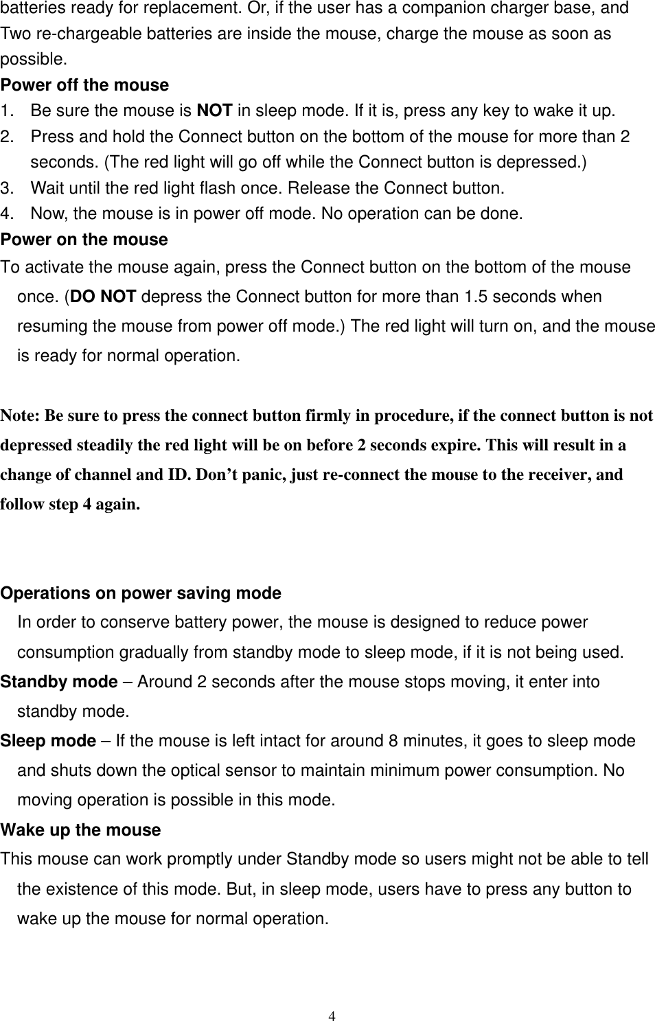 batteries ready for replacement. Or, if the user has a companion charger base, and Two re-chargeable batteries are inside the mouse, charge the mouse as soon as possible. Power off the mouse 1.  Be sure the mouse is NOT in sleep mode. If it is, press any key to wake it up. 2.  Press and hold the Connect button on the bottom of the mouse for more than 2 seconds. (The red light will go off while the Connect button is depressed.) 3.  Wait until the red light flash once. Release the Connect button. 4.  Now, the mouse is in power off mode. No operation can be done. Power on the mouse To activate the mouse again, press the Connect button on the bottom of the mouse once. (DO NOT depress the Connect button for more than 1.5 seconds when resuming the mouse from power off mode.) The red light will turn on, and the mouse is ready for normal operation.  Note: Be sure to press the connect button firmly in procedure, if the connect button is not depressed steadily the red light will be on before 2 seconds expire. This will result in a change of channel and ID. Don’t panic, just re-connect the mouse to the receiver, and follow step 4 again.   Operations on power saving mode In order to conserve battery power, the mouse is designed to reduce power consumption gradually from standby mode to sleep mode, if it is not being used. Standby mode – Around 2 seconds after the mouse stops moving, it enter into standby mode. Sleep mode – If the mouse is left intact for around 8 minutes, it goes to sleep mode and shuts down the optical sensor to maintain minimum power consumption. No moving operation is possible in this mode. Wake up the mouse This mouse can work promptly under Standby mode so users might not be able to tell the existence of this mode. But, in sleep mode, users have to press any button to wake up the mouse for normal operation.    4