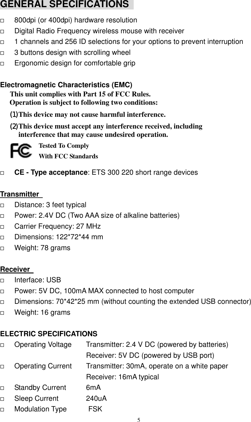 GENERAL SPECIFICATIONS     800dpi (or 400dpi) hardware resolution   Digital Radio Frequency wireless mouse with receiver   1 channels and 256 ID selections for your options to prevent interruption   3 buttons design with scrolling wheel   Ergonomic design for comfortable grip  Electromagnetic Characteristics (EMC) This unit complies with Part 15 of FCC Rules. Operation is subject to following two conditions: (1) This device may not cause harmful interference. (2) This device must accept any interference received, including interference that may cause undesired operation.       Tested To Comply   With FCC Standards   CE - Type acceptance: ETS 300 220 short range devices  Transmitter     Distance: 3 feet typical   Power: 2.4V DC (Two AAA size of alkaline batteries)   Carrier Frequency: 27 MHz     Dimensions: 122*72*44 mm   Weight: 78 grams  Receiver     Interface: USB   Power: 5V DC, 100mA MAX connected to host computer   Dimensions: 70*42*25 mm (without counting the extended USB connector)   Weight: 16 grams  ELECTRIC SPECIFICATIONS   Operating Voltage        Transmitter: 2.4 V DC (powered by batteries)                         Receiver: 5V DC (powered by USB port)   Operating Current    Transmitter: 30mA, operate on a white paper                         Receiver: 16mA typical   Standby Current    6mA   Sleep Current    240uA   Modulation Type      FSK  5