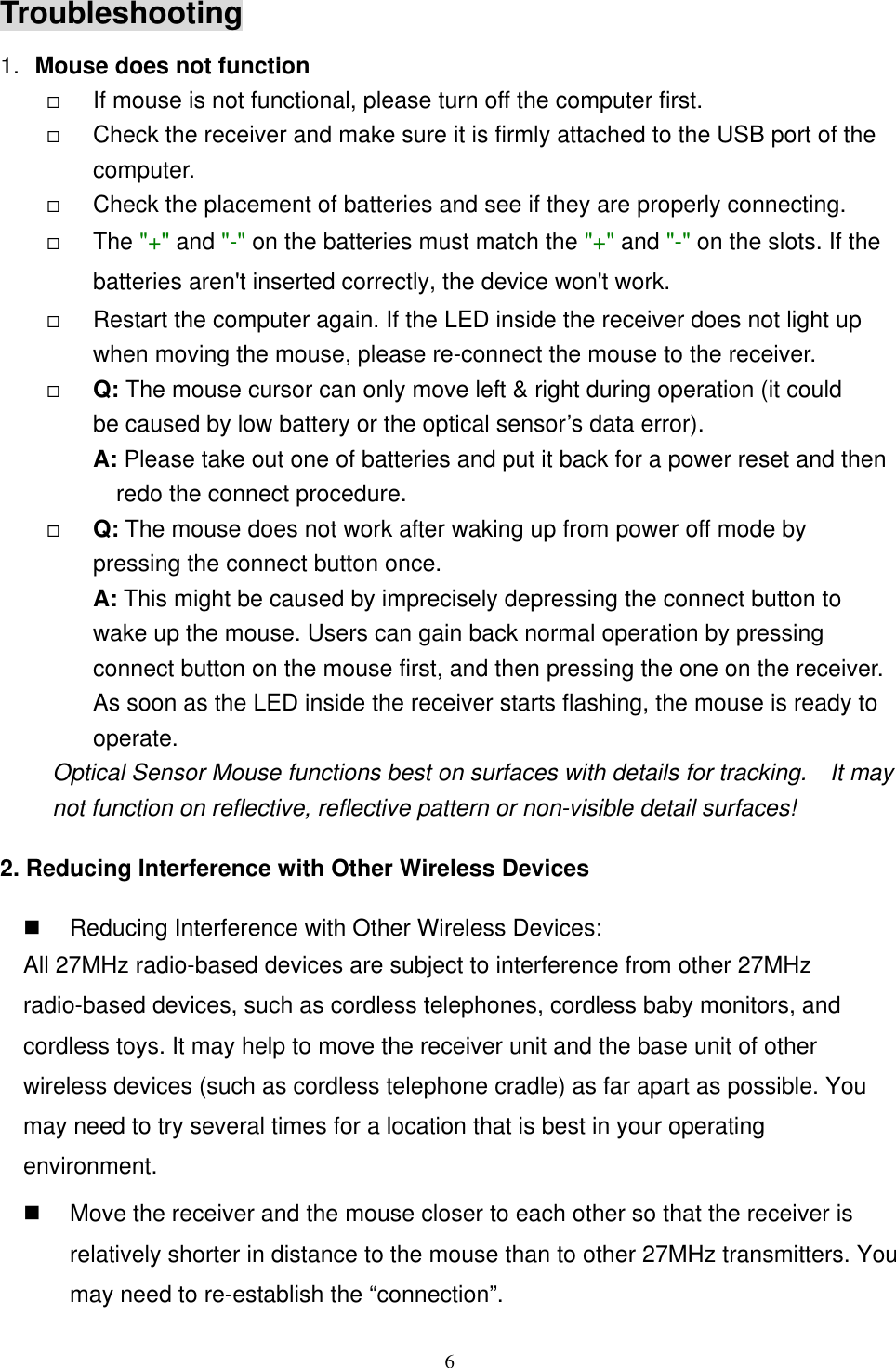 Troubleshooting 1.  Mouse does not function   If mouse is not functional, please turn off the computer first.     Check the receiver and make sure it is firmly attached to the USB port of the       computer.    Check the placement of batteries and see if they are properly connecting.     The &quot;+&quot; and &quot;-&quot; on the batteries must match the &quot;+&quot; and &quot;-&quot; on the slots. If the batteries aren&apos;t inserted correctly, the device won&apos;t work.   Restart the computer again. If the LED inside the receiver does not light up when moving the mouse, please re-connect the mouse to the receiver.   Q: The mouse cursor can only move left &amp; right during operation (it could   be caused by low battery or the optical sensor’s data error).   A: Please take out one of batteries and put it back for a power reset and then redo the connect procedure.   Q: The mouse does not work after waking up from power off mode by pressing the connect button once. A: This might be caused by imprecisely depressing the connect button to wake up the mouse. Users can gain back normal operation by pressing connect button on the mouse first, and then pressing the one on the receiver. As soon as the LED inside the receiver starts flashing, the mouse is ready to operate. Optical Sensor Mouse functions best on surfaces with details for tracking.    It may not function on reflective, reflective pattern or non-visible detail surfaces!   2. Reducing Interference with Other Wireless Devices   Reducing Interference with Other Wireless Devices: All 27MHz radio-based devices are subject to interference from other 27MHz radio-based devices, such as cordless telephones, cordless baby monitors, and cordless toys. It may help to move the receiver unit and the base unit of other wireless devices (such as cordless telephone cradle) as far apart as possible. You may need to try several times for a location that is best in your operating environment.   Move the receiver and the mouse closer to each other so that the receiver is relatively shorter in distance to the mouse than to other 27MHz transmitters. You may need to re-establish the “connection”.  6