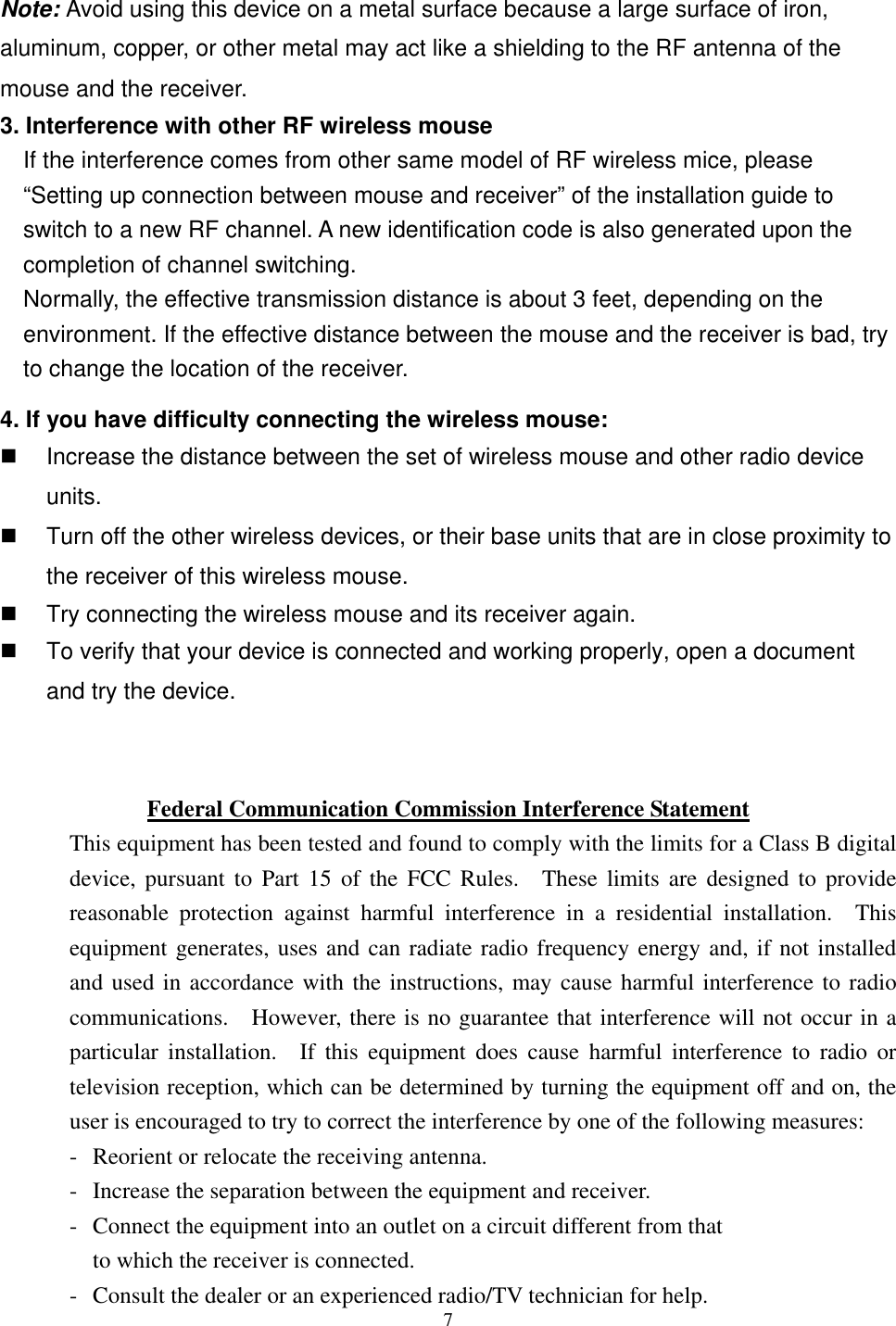   Note: Avoid using this device on a metal surface because a large surface of iron, aluminum, copper, or other metal may act like a shielding to the RF antenna of the mouse and the receiver. 3. Interference with other RF wireless mouse     If the interference comes from other same model of RF wireless mice, please “Setting up connection between mouse and receiver” of the installation guide to switch to a new RF channel. A new identification code is also generated upon the completion of channel switching.     Normally, the effective transmission distance is about 3 feet, depending on the environment. If the effective distance between the mouse and the receiver is bad, try to change the location of the receiver.   4. If you have difficulty connecting the wireless mouse:   Increase the distance between the set of wireless mouse and other radio device units.   Turn off the other wireless devices, or their base units that are in close proximity to the receiver of this wireless mouse.   Try connecting the wireless mouse and its receiver again.   To verify that your device is connected and working properly, open a document and try the device.   Federal Communication Commission Interference Statement This equipment has been tested and found to comply with the limits for a Class B digital device, pursuant to Part 15 of the FCC Rules.  These limits are designed to provide reasonable protection against harmful interference in a residential installation.  This equipment generates, uses and can radiate radio frequency energy and, if not installed and used in accordance with the instructions, may cause harmful interference to radio communications.  However, there is no guarantee that interference will not occur in a particular installation.  If this equipment does cause harmful interference to radio or television reception, which can be determined by turning the equipment off and on, the user is encouraged to try to correct the interference by one of the following measures: -  Reorient or relocate the receiving antenna. -  Increase the separation between the equipment and receiver. -  Connect the equipment into an outlet on a circuit different from that to which the receiver is connected.  7-  Consult the dealer or an experienced radio/TV technician for help. 