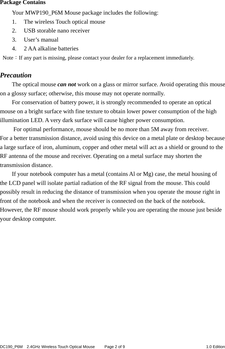 DC190_P6M    2.4GHz Wireless Touch Optical Mouse  Page 2 of 9  1.0 Edition  Package Contains Your MWP190_P6M Mouse package includes the following: 1. The wireless Touch optical mouse 2. USB storable nano receiver 3. User’s manual 4. 2 AA alkaline batteries  Note：If any part is missing, please contact your dealer for a replacement immediately.  Precaution The optical mouse can not work on a glass or mirror surface. Avoid operating this mouse on a glossy surface; otherwise, this mouse may not operate normally.   For conservation of battery power, it is strongly recommended to operate an optical mouse on a bright surface with fine texture to obtain lower power consumption of the high illumination LED. A very dark surface will cause higher power consumption. For optimal performance, mouse should be no more than 5M away from receiver. For a better transmission distance, avoid using this device on a metal plate or desktop because a large surface of iron, aluminum, copper and other metal will act as a shield or ground to the RF antenna of the mouse and receiver. Operating on a metal surface may shorten the transmission distance. If your notebook computer has a metal (contains Al or Mg) case, the metal housing of the LCD panel will isolate partial radiation of the RF signal from the mouse. This could possibly result in reducing the distance of transmission when you operate the mouse right in front of the notebook and when the receiver is connected on the back of the notebook. However, the RF mouse should work properly while you are operating the mouse just beside your desktop computer.              